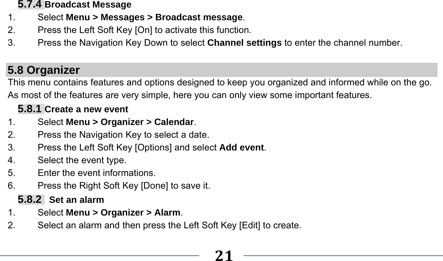      21   5.7.4 Broadcast Message 1.   Select Menu &gt; Messages &gt; Broadcast message. 2.  Press the Left Soft Key [On] to activate this function. 3.  Press the Navigation Key Down to select Channel settings to enter the channel number.  5.8 Organizer This menu contains features and options designed to keep you organized and informed while on the go. As most of the features are very simple, here you can only view some important features. 5.8.1 Create a new event 1.   Select Menu &gt; Organizer &gt; Calendar. 2.    Press the Navigation Key to select a date. 3.    Press the Left Soft Key [Options] and select Add event. 4.    Select the event type. 5.    Enter the event informations. 6.    Press the Right Soft Key [Done] to save it. 5.8.2   Set an alarm 1.   Select Menu &gt; Organizer &gt; Alarm. 2.    Select an alarm and then press the Left Soft Key [Edit] to create. 