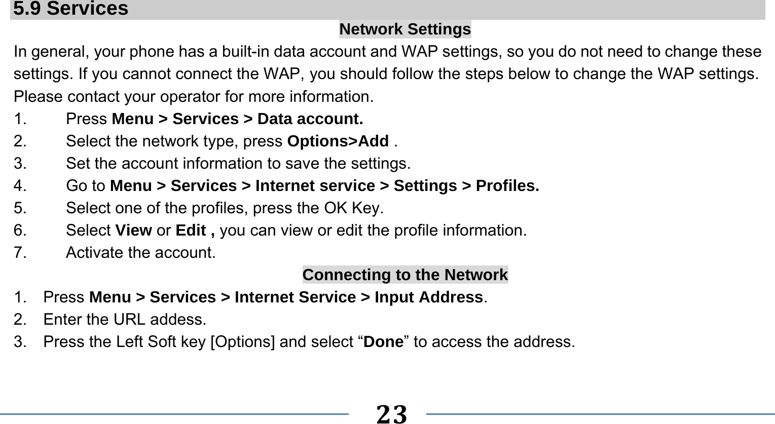      23    5.9 Services  Network Settings In general, your phone has a built-in data account and WAP settings, so you do not need to change these settings. If you cannot connect the WAP, you should follow the steps below to change the WAP settings. Please contact your operator for more information. 1.   Press Menu &gt; Services &gt; Data account. 2.    Select the network type, press Options&gt;Add . 3.    Set the account information to save the settings. 4.   Go to Menu &gt; Services &gt; Internet service &gt; Settings &gt; Profiles. 5.    Select one of the profiles, press the OK Key. 6.   Select View or Edit , you can view or edit the profile information. 7.   Activate the account. Connecting to the Network 1.  Press Menu &gt; Services &gt; Internet Service &gt; Input Address. 2.  Enter the URL addess. 3.  Press the Left Soft key [Options] and select “Done” to access the address.  