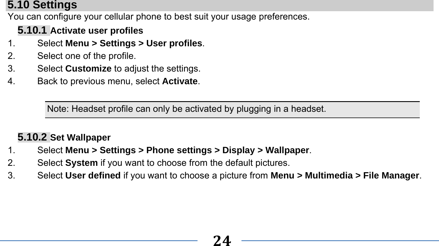      24    5.10 Settings You can configure your cellular phone to best suit your usage preferences. 5.10.1 Activate user profiles 1.   Select Menu &gt; Settings &gt; User profiles. 2.    Select one of the profile. 3.   Select Customize to adjust the settings. 4.    Back to previous menu, select Activate.  Note: Headset profile can only be activated by plugging in a headset.   5.10.2 Set Wallpaper 1.   Select Menu &gt; Settings &gt; Phone settings &gt; Display &gt; Wallpaper. 2.   Select System if you want to choose from the default pictures. 3.   Select User defined if you want to choose a picture from Menu &gt; Multimedia &gt; File Manager. 