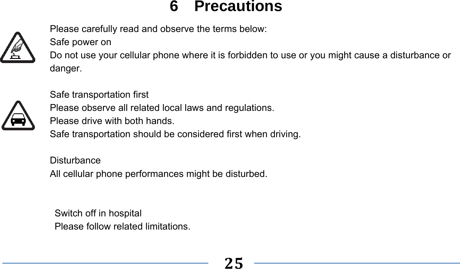      25   6  Precautions Please carefully read and observe the terms below: Safe power on Do not use your cellular phone where it is forbidden to use or you might cause a disturbance or danger.  Safe transportation first Please observe all related local laws and regulations. Please drive with both hands.   Safe transportation should be considered first when driving.  Disturbance All cellular phone performances might be disturbed.     Switch off in hospital    Please follow related limitations. 