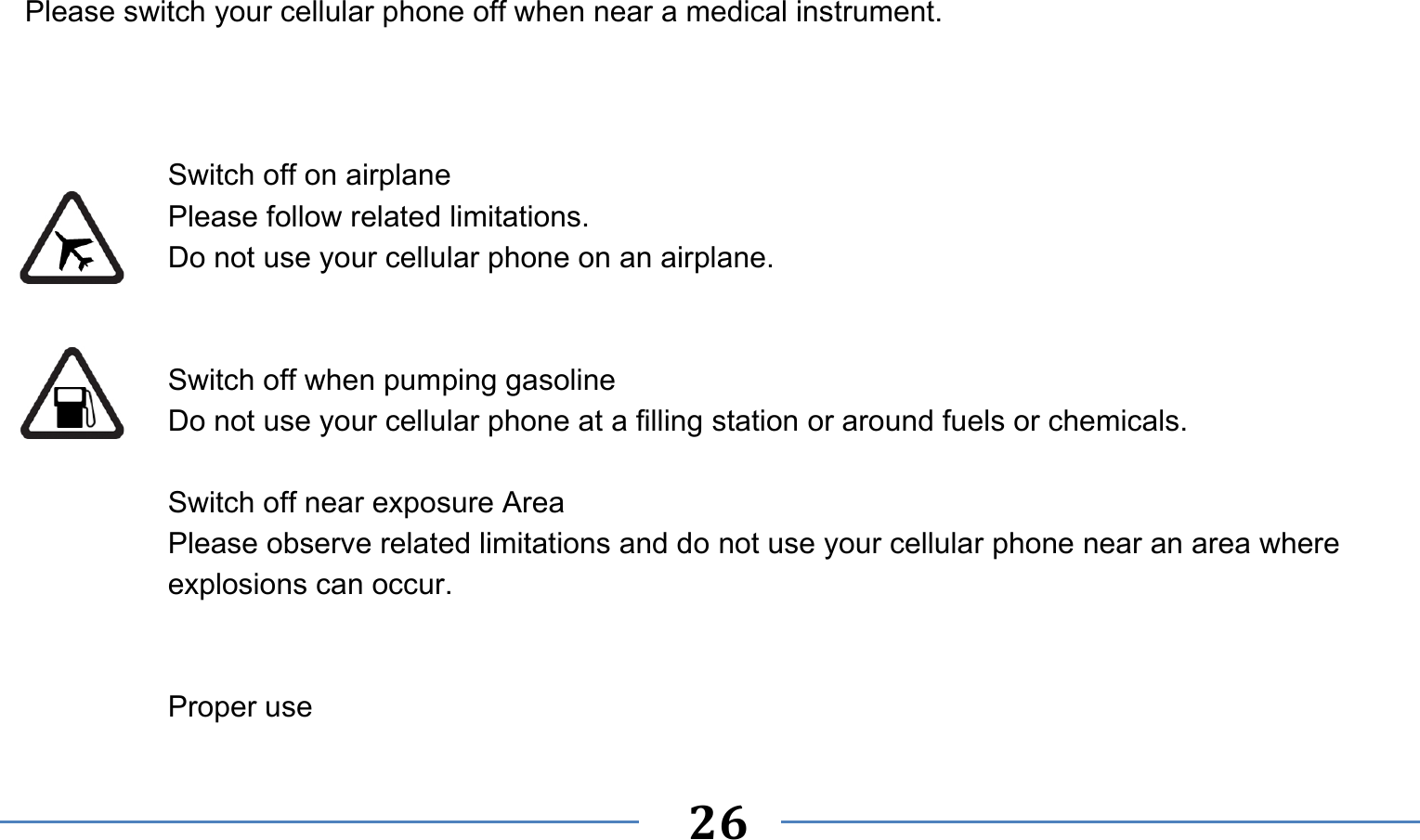      26   Please switch your cellular phone off when near a medical instrument.    Switch off on airplane Please follow related limitations. Do not use your cellular phone on an airplane.   Switch off when pumping gasoline Do not use your cellular phone at a filling station or around fuels or chemicals.  Switch off near exposure Area Please observe related limitations and do not use your cellular phone near an area where explosions can occur.   Proper use 