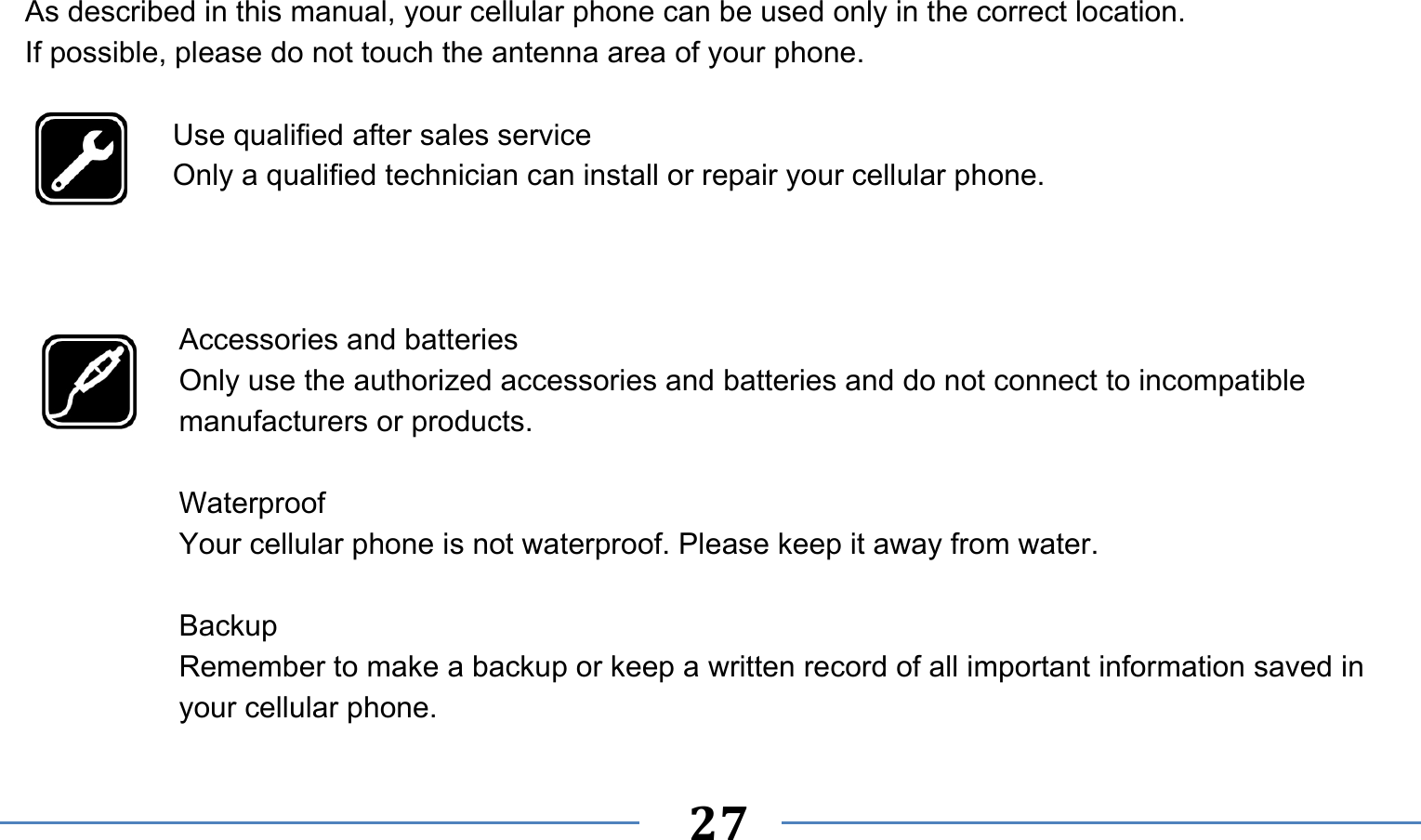      27   As described in this manual, your cellular phone can be used only in the correct location. If possible, please do not touch the antenna area of your phone.  Use qualified after sales service Only a qualified technician can install or repair your cellular phone.    Accessories and batteries Only use the authorized accessories and batteries and do not connect to incompatible manufacturers or products.  Waterproof Your cellular phone is not waterproof. Please keep it away from water.  Backup Remember to make a backup or keep a written record of all important information saved in your cellular phone. 