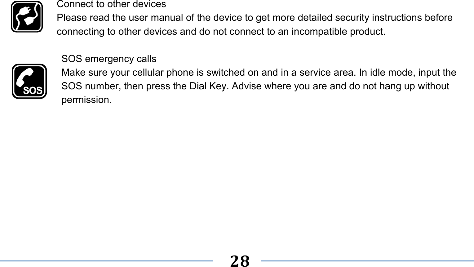      28    Connect to other devices Please read the user manual of the device to get more detailed security instructions before connecting to other devices and do not connect to an incompatible product.  SOS emergency calls Make sure your cellular phone is switched on and in a service area. In idle mode, input the SOS number, then press the Dial Key. Advise where you are and do not hang up without permission. 