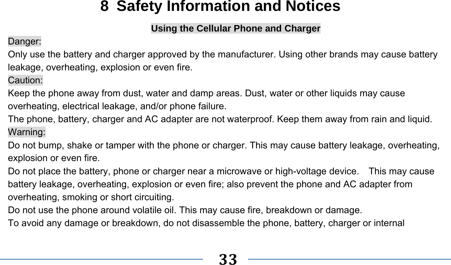      33   8  Safety Information and Notices Using the Cellular Phone and Charger Danger: Only use the battery and charger approved by the manufacturer. Using other brands may cause battery leakage, overheating, explosion or even fire. Caution: Keep the phone away from dust, water and damp areas. Dust, water or other liquids may cause overheating, electrical leakage, and/or phone failure.   The phone, battery, charger and AC adapter are not waterproof. Keep them away from rain and liquid. Warning: Do not bump, shake or tamper with the phone or charger. This may cause battery leakage, overheating, explosion or even fire. Do not place the battery, phone or charger near a microwave or high-voltage device.    This may cause battery leakage, overheating, explosion or even fire; also prevent the phone and AC adapter from overheating, smoking or short circuiting. Do not use the phone around volatile oil. This may cause fire, breakdown or damage. To avoid any damage or breakdown, do not disassemble the phone, battery, charger or internal 