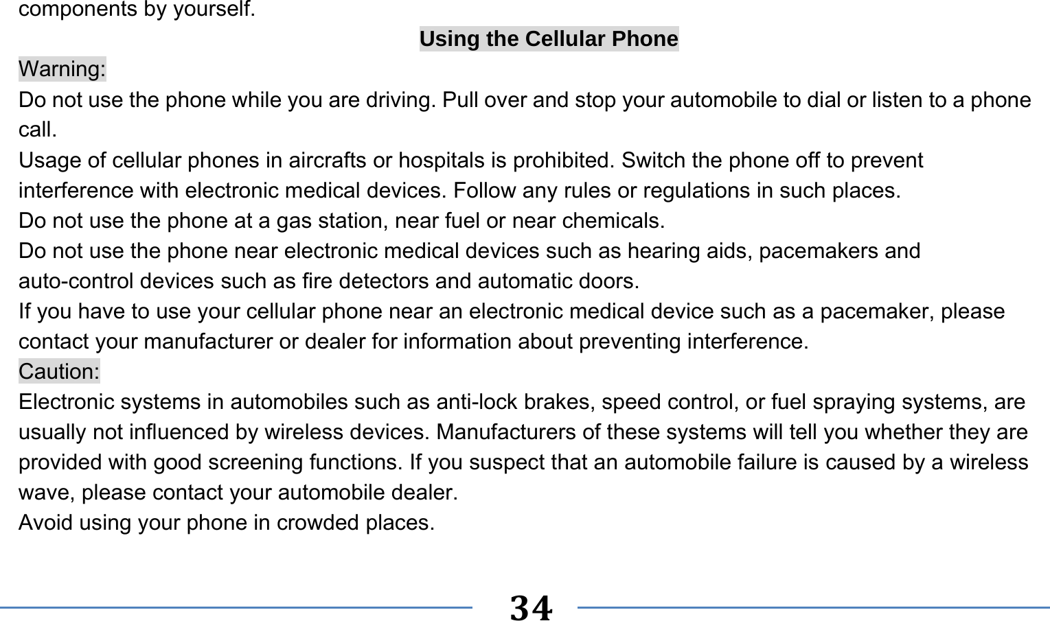      34   components by yourself. Using the Cellular Phone Warning: Do not use the phone while you are driving. Pull over and stop your automobile to dial or listen to a phone call. Usage of cellular phones in aircrafts or hospitals is prohibited. Switch the phone off to prevent interference with electronic medical devices. Follow any rules or regulations in such places. Do not use the phone at a gas station, near fuel or near chemicals. Do not use the phone near electronic medical devices such as hearing aids, pacemakers and auto-control devices such as fire detectors and automatic doors.   If you have to use your cellular phone near an electronic medical device such as a pacemaker, please contact your manufacturer or dealer for information about preventing interference. Caution: Electronic systems in automobiles such as anti-lock brakes, speed control, or fuel spraying systems, are usually not influenced by wireless devices. Manufacturers of these systems will tell you whether they are provided with good screening functions. If you suspect that an automobile failure is caused by a wireless wave, please contact your automobile dealer. Avoid using your phone in crowded places. 