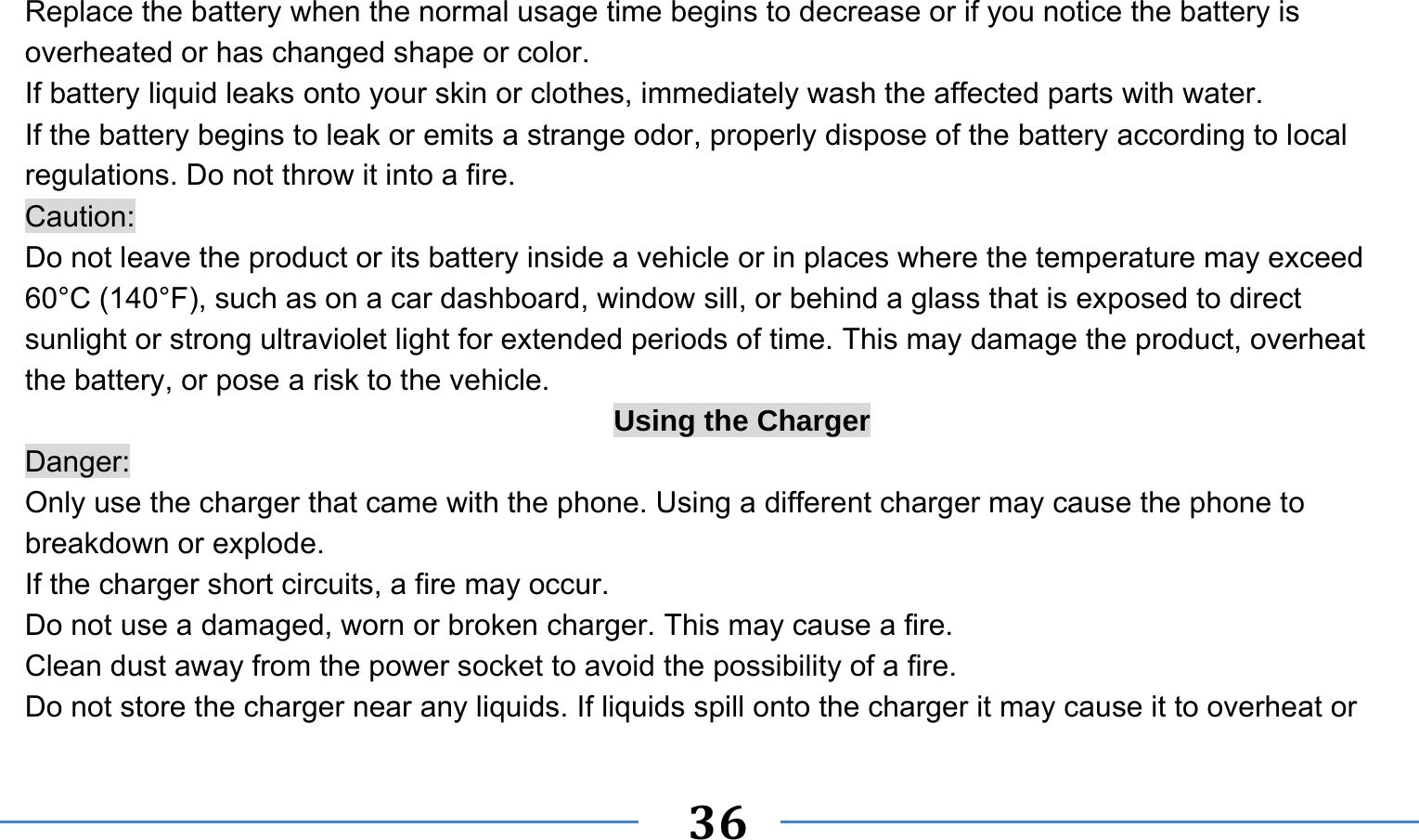      36   Replace the battery when the normal usage time begins to decrease or if you notice the battery is overheated or has changed shape or color.   If battery liquid leaks onto your skin or clothes, immediately wash the affected parts with water.   If the battery begins to leak or emits a strange odor, properly dispose of the battery according to local regulations. Do not throw it into a fire.   Caution: Do not leave the product or its battery inside a vehicle or in places where the temperature may exceed 60°C (140°F), such as on a car dashboard, window sill, or behind a glass that is exposed to direct sunlight or strong ultraviolet light for extended periods of time. This may damage the product, overheat the battery, or pose a risk to the vehicle.   Using the Charger Danger: Only use the charger that came with the phone. Using a different charger may cause the phone to breakdown or explode.   If the charger short circuits, a fire may occur.   Do not use a damaged, worn or broken charger. This may cause a fire.   Clean dust away from the power socket to avoid the possibility of a fire. Do not store the charger near any liquids. If liquids spill onto the charger it may cause it to overheat or 