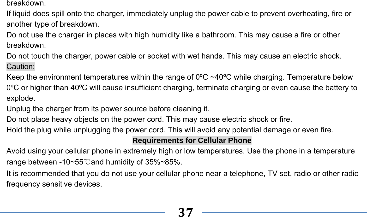      37   breakdown. If liquid does spill onto the charger, immediately unplug the power cable to prevent overheating, fire or another type of breakdown. Do not use the charger in places with high humidity like a bathroom. This may cause a fire or other breakdown. Do not touch the charger, power cable or socket with wet hands. This may cause an electric shock. Caution: Keep the environment temperatures within the range of 0ºC ~40ºC while charging. Temperature below 0ºC or higher than 40ºC will cause insufficient charging, terminate charging or even cause the battery to explode. Unplug the charger from its power source before cleaning it.   Do not place heavy objects on the power cord. This may cause electric shock or fire. Hold the plug while unplugging the power cord. This will avoid any potential damage or even fire. Requirements for Cellular Phone Avoid using your cellular phone in extremely high or low temperatures. Use the phone in a temperature range between -10~55℃and humidity of 35%~85%. It is recommended that you do not use your cellular phone near a telephone, TV set, radio or other radio frequency sensitive devices. 