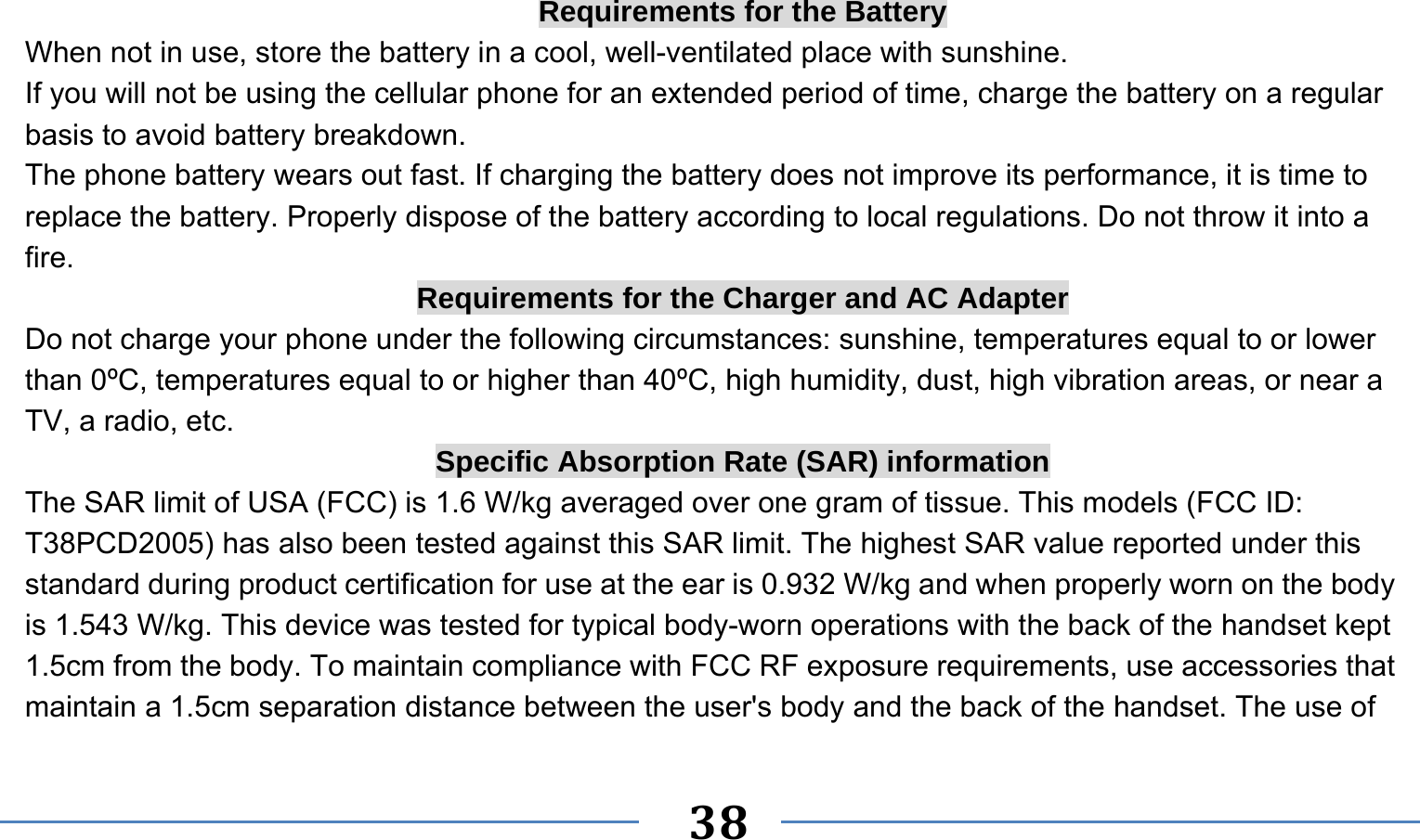      38   Requirements for the Battery When not in use, store the battery in a cool, well-ventilated place with sunshine. If you will not be using the cellular phone for an extended period of time, charge the battery on a regular basis to avoid battery breakdown. The phone battery wears out fast. If charging the battery does not improve its performance, it is time to replace the battery. Properly dispose of the battery according to local regulations. Do not throw it into a fire. Requirements for the Charger and AC Adapter Do not charge your phone under the following circumstances: sunshine, temperatures equal to or lower than 0ºC, temperatures equal to or higher than 40ºC, high humidity, dust, high vibration areas, or near a TV, a radio, etc. Specific Absorption Rate (SAR) information The SAR limit of USA (FCC) is 1.6 W/kg averaged over one gram of tissue. This models (FCC ID: T38PCD2005) has also been tested against this SAR limit. The highest SAR value reported under this standard during product certification for use at the ear is 0.932 W/kg and when properly worn on the body is 1.543 W/kg. This device was tested for typical body-worn operations with the back of the handset kept 1.5cm from the body. To maintain compliance with FCC RF exposure requirements, use accessories that maintain a 1.5cm separation distance between the user&apos;s body and the back of the handset. The use of 