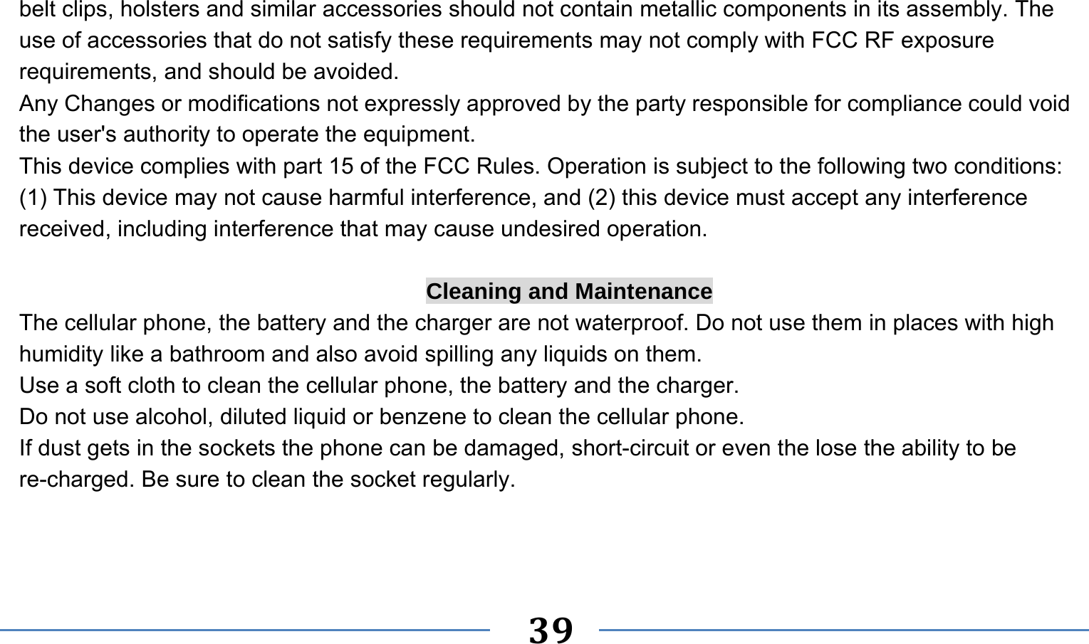      39   belt clips, holsters and similar accessories should not contain metallic components in its assembly. The use of accessories that do not satisfy these requirements may not comply with FCC RF exposure requirements, and should be avoided. Any Changes or modifications not expressly approved by the party responsible for compliance could void the user&apos;s authority to operate the equipment. This device complies with part 15 of the FCC Rules. Operation is subject to the following two conditions: (1) This device may not cause harmful interference, and (2) this device must accept any interference received, including interference that may cause undesired operation.  Cleaning and Maintenance The cellular phone, the battery and the charger are not waterproof. Do not use them in places with high humidity like a bathroom and also avoid spilling any liquids on them. Use a soft cloth to clean the cellular phone, the battery and the charger. Do not use alcohol, diluted liquid or benzene to clean the cellular phone. If dust gets in the sockets the phone can be damaged, short-circuit or even the lose the ability to be re-charged. Be sure to clean the socket regularly. 