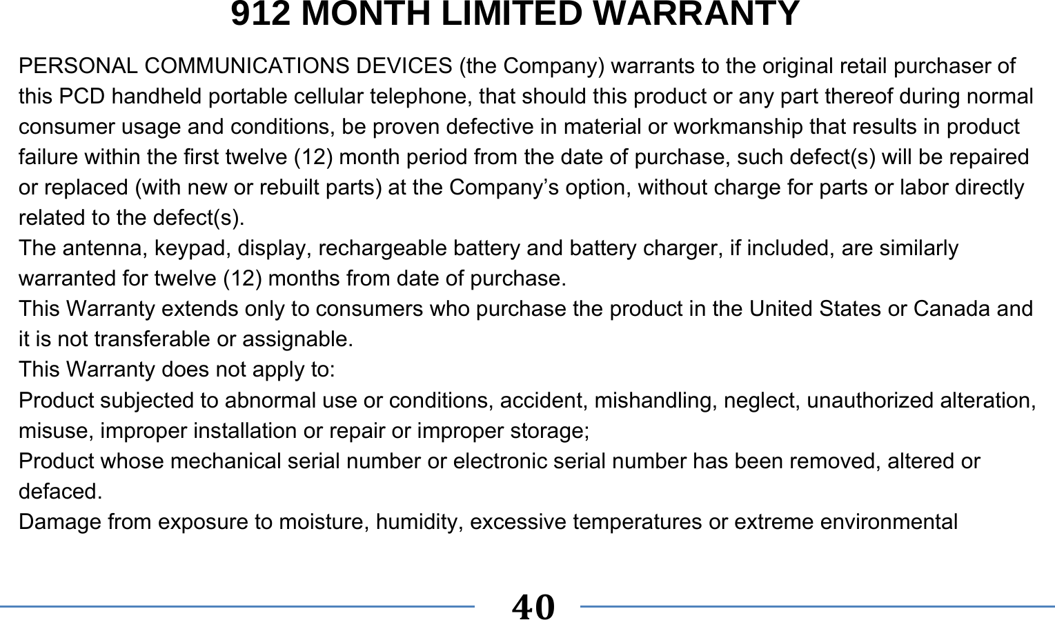      40   912 MONTH LIMITED WARRANTY PERSONAL COMMUNICATIONS DEVICES (the Company) warrants to the original retail purchaser of this PCD handheld portable cellular telephone, that should this product or any part thereof during normal consumer usage and conditions, be proven defective in material or workmanship that results in product failure within the first twelve (12) month period from the date of purchase, such defect(s) will be repaired or replaced (with new or rebuilt parts) at the Company’s option, without charge for parts or labor directly related to the defect(s). The antenna, keypad, display, rechargeable battery and battery charger, if included, are similarly warranted for twelve (12) months from date of purchase.     This Warranty extends only to consumers who purchase the product in the United States or Canada and it is not transferable or assignable. This Warranty does not apply to: Product subjected to abnormal use or conditions, accident, mishandling, neglect, unauthorized alteration, misuse, improper installation or repair or improper storage; Product whose mechanical serial number or electronic serial number has been removed, altered or defaced. Damage from exposure to moisture, humidity, excessive temperatures or extreme environmental 