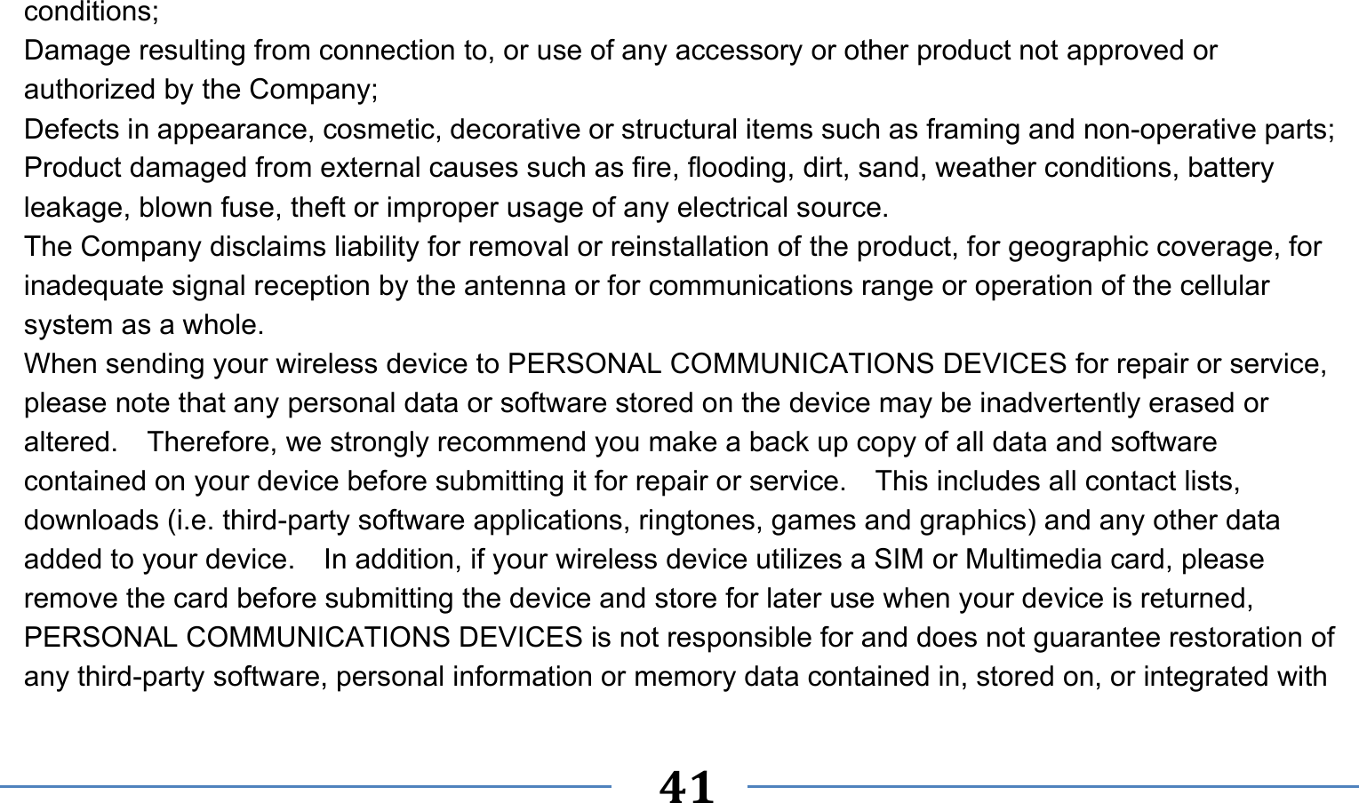      41   conditions; Damage resulting from connection to, or use of any accessory or other product not approved or authorized by the Company; Defects in appearance, cosmetic, decorative or structural items such as framing and non-operative parts; Product damaged from external causes such as fire, flooding, dirt, sand, weather conditions, battery leakage, blown fuse, theft or improper usage of any electrical source. The Company disclaims liability for removal or reinstallation of the product, for geographic coverage, for inadequate signal reception by the antenna or for communications range or operation of the cellular system as a whole.   When sending your wireless device to PERSONAL COMMUNICATIONS DEVICES for repair or service, please note that any personal data or software stored on the device may be inadvertently erased or altered.    Therefore, we strongly recommend you make a back up copy of all data and software contained on your device before submitting it for repair or service.  This includes all contact lists, downloads (i.e. third-party software applications, ringtones, games and graphics) and any other data added to your device.    In addition, if your wireless device utilizes a SIM or Multimedia card, please remove the card before submitting the device and store for later use when your device is returned, PERSONAL COMMUNICATIONS DEVICES is not responsible for and does not guarantee restoration of any third-party software, personal information or memory data contained in, stored on, or integrated with 