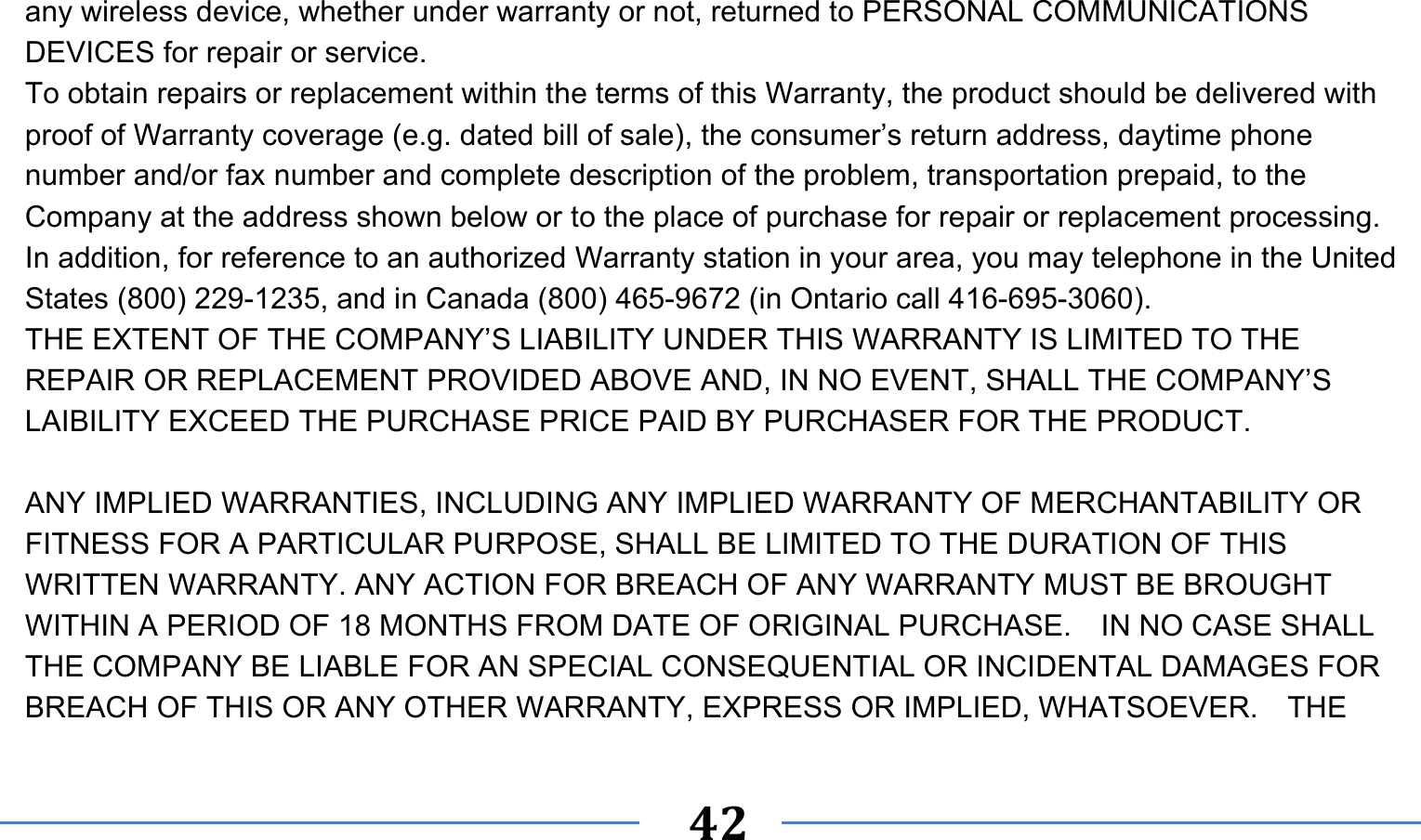      42   any wireless device, whether under warranty or not, returned to PERSONAL COMMUNICATIONS DEVICES for repair or service.     To obtain repairs or replacement within the terms of this Warranty, the product should be delivered with proof of Warranty coverage (e.g. dated bill of sale), the consumer’s return address, daytime phone number and/or fax number and complete description of the problem, transportation prepaid, to the Company at the address shown below or to the place of purchase for repair or replacement processing.   In addition, for reference to an authorized Warranty station in your area, you may telephone in the United States (800) 229-1235, and in Canada (800) 465-9672 (in Ontario call 416-695-3060). THE EXTENT OF THE COMPANY’S LIABILITY UNDER THIS WARRANTY IS LIMITED TO THE REPAIR OR REPLACEMENT PROVIDED ABOVE AND, IN NO EVENT, SHALL THE COMPANY’S LAIBILITY EXCEED THE PURCHASE PRICE PAID BY PURCHASER FOR THE PRODUCT.  ANY IMPLIED WARRANTIES, INCLUDING ANY IMPLIED WARRANTY OF MERCHANTABILITY OR FITNESS FOR A PARTICULAR PURPOSE, SHALL BE LIMITED TO THE DURATION OF THIS WRITTEN WARRANTY. ANY ACTION FOR BREACH OF ANY WARRANTY MUST BE BROUGHT WITHIN A PERIOD OF 18 MONTHS FROM DATE OF ORIGINAL PURCHASE.    IN NO CASE SHALL THE COMPANY BE LIABLE FOR AN SPECIAL CONSEQUENTIAL OR INCIDENTAL DAMAGES FOR BREACH OF THIS OR ANY OTHER WARRANTY, EXPRESS OR IMPLIED, WHATSOEVER.    THE 
