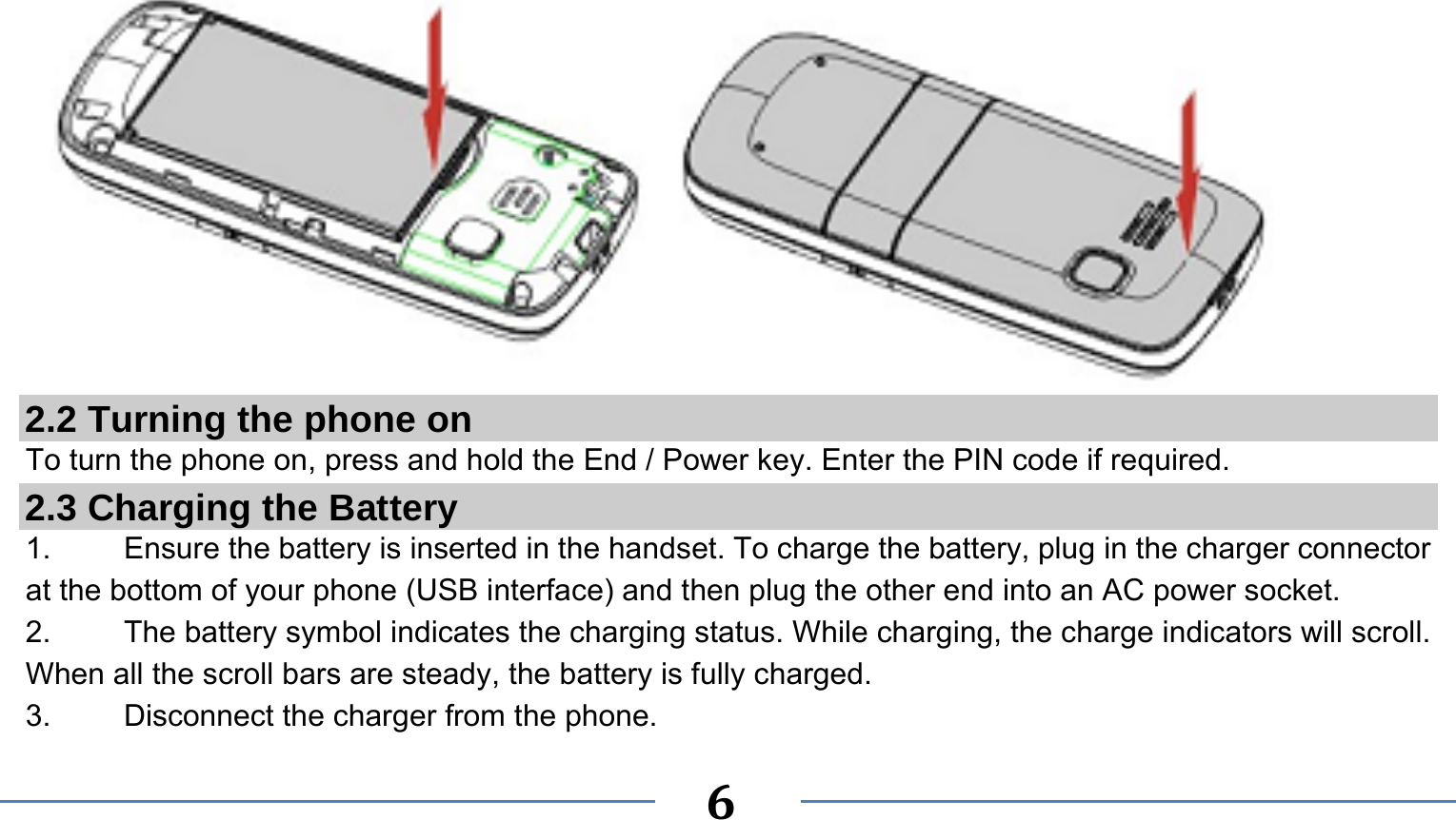      6   2.2 Turning the phone on To turn the phone on, press and hold the End / Power key. Enter the PIN code if required. 2.3 Charging the Battery 1.    Ensure the battery is inserted in the handset. To charge the battery, plug in the charger connector at the bottom of your phone (USB interface) and then plug the other end into an AC power socket. 2.  The battery symbol indicates the charging status. While charging, the charge indicators will scroll. When all the scroll bars are steady, the battery is fully charged.   3. Disconnect the charger from the phone. 