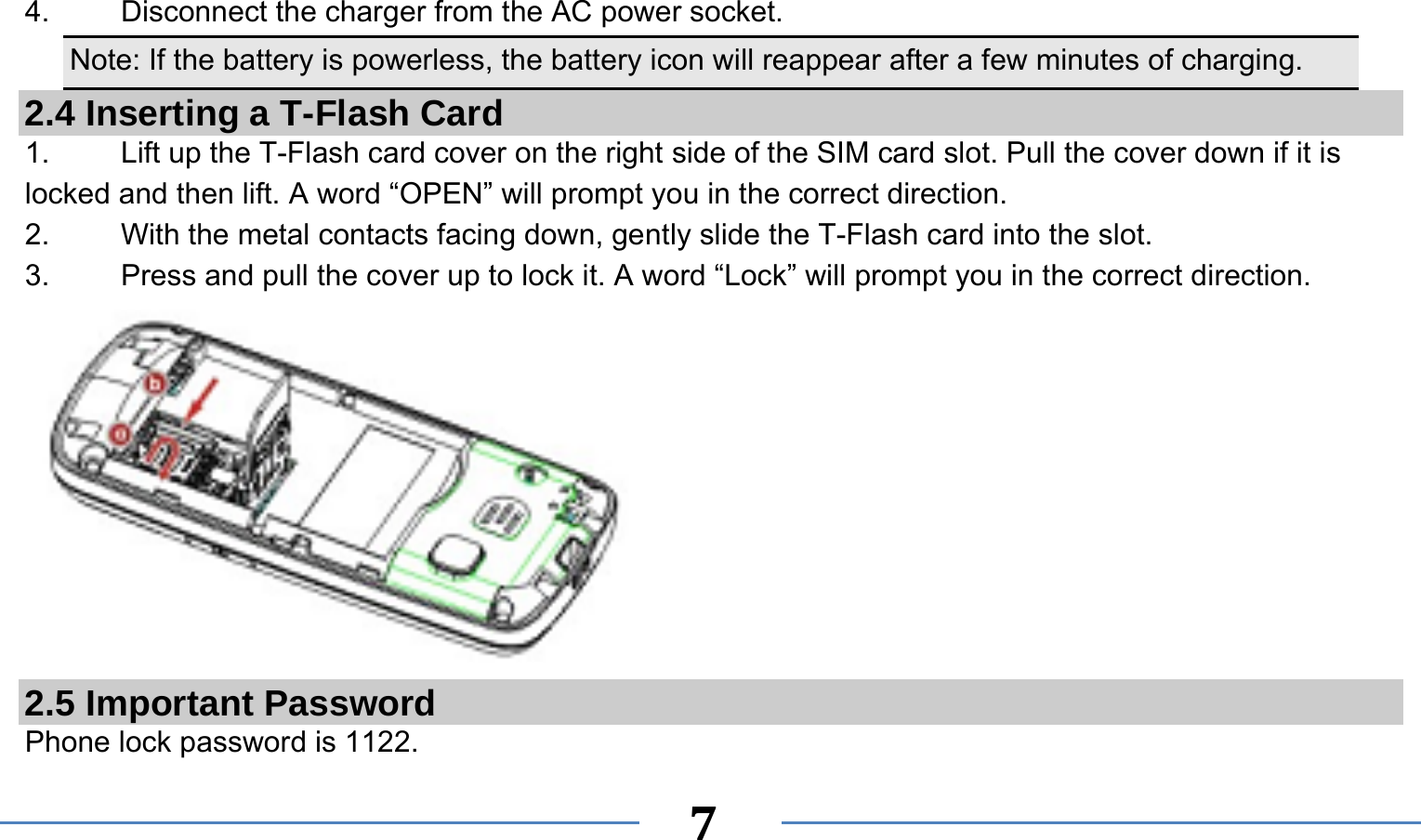      7  4. Disconnect the charger from the AC power socket. Note: If the battery is powerless, the battery icon will reappear after a few minutes of charging. 2.4 Inserting a T-Flash Card 1.    Lift up the T-Flash card cover on the right side of the SIM card slot. Pull the cover down if it is locked and then lift. A word “OPEN” will prompt you in the correct direction. 2.    With the metal contacts facing down, gently slide the T-Flash card into the slot. 3.    Press and pull the cover up to lock it. A word “Lock” will prompt you in the correct direction.  2.5 Important Password Phone lock password is 1122. 