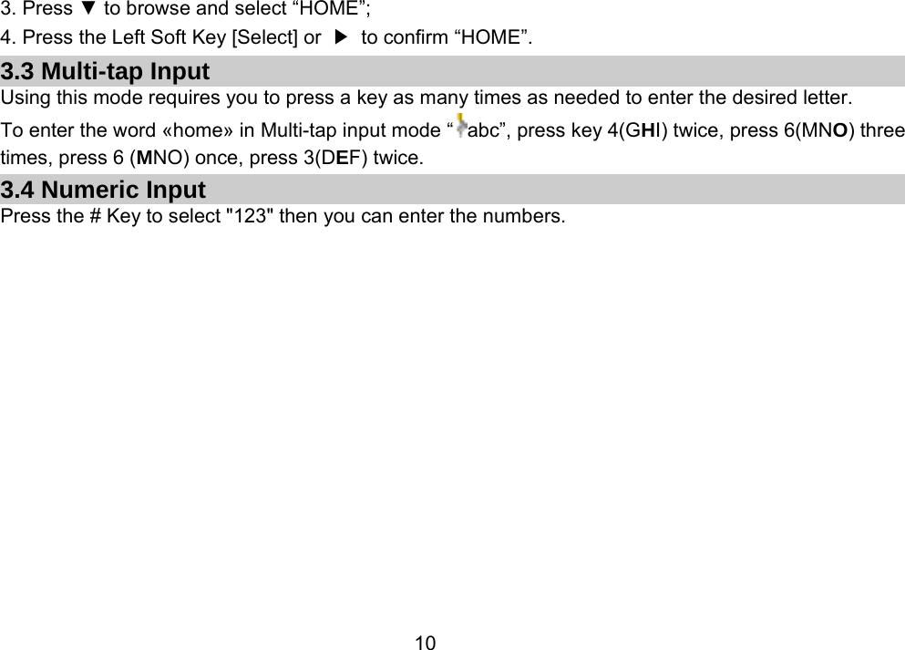                 103. Press ▼ to browse and select “HOME”; 4. Press the Left Soft Key [Select] or  ▶  to confirm “HOME”. 3.3 Multi-tap Input Using this mode requires you to press a key as many times as needed to enter the desired letter. To enter the word «home» in Multi-tap input mode “ abc”, press key 4(GHI) twice, press 6(MNO) three times, press 6 (MNO) once, press 3(DEF) twice. 3.4 Numeric Input Press the # Key to select &quot;123&quot; then you can enter the numbers.    