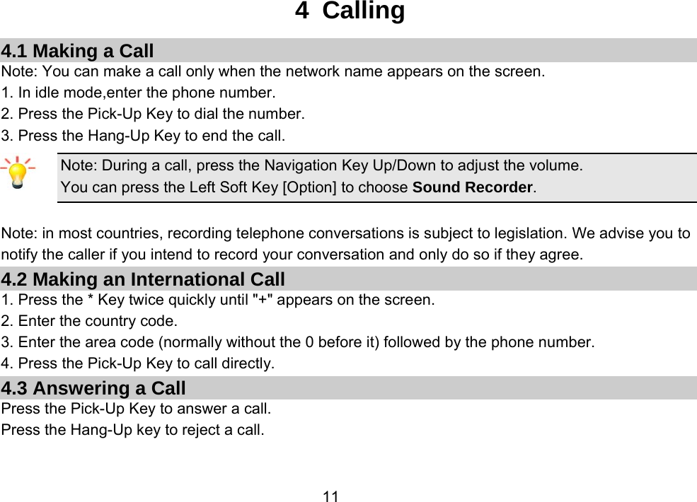                 114 Calling 4.1 Making a Call Note: You can make a call only when the network name appears on the screen. 1. In idle mode,enter the phone number. 2. Press the Pick-Up Key to dial the number. 3. Press the Hang-Up Key to end the call. Note: During a call, press the Navigation Key Up/Down to adjust the volume. You can press the Left Soft Key [Option] to choose Sound Recorder.  Note: in most countries, recording telephone conversations is subject to legislation. We advise you to notify the caller if you intend to record your conversation and only do so if they agree. 4.2 Making an International Call 1. Press the * Key twice quickly until &quot;+&quot; appears on the screen. 2. Enter the country code. 3. Enter the area code (normally without the 0 before it) followed by the phone number. 4. Press the Pick-Up Key to call directly. 4.3 Answering a Call Press the Pick-Up Key to answer a call. Press the Hang-Up key to reject a call. 