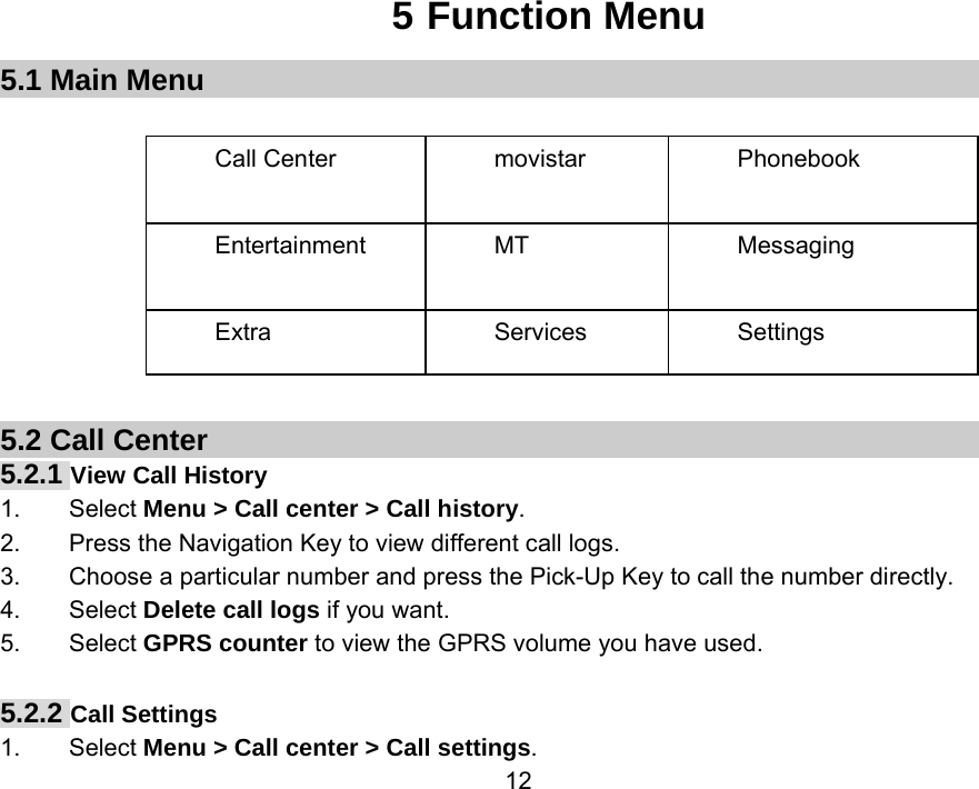                 125 Function Menu 5.1 Main Menu  Call Center  movistar  Phonebook Entertainment MT  Messaging Extra Services Settings        5.2 Call Center 5.2.1 View Call History 1.    Select Menu &gt; Call center &gt; Call history. 2.        Press the Navigation Key to view different call logs. 3.        Choose a particular number and press the Pick-Up Key to call the number directly. 4.    Select Delete call logs if you want. 5.    Select GPRS counter to view the GPRS volume you have used.  5.2.2 Call Settings 1.    Select Menu &gt; Call center &gt; Call settings. 