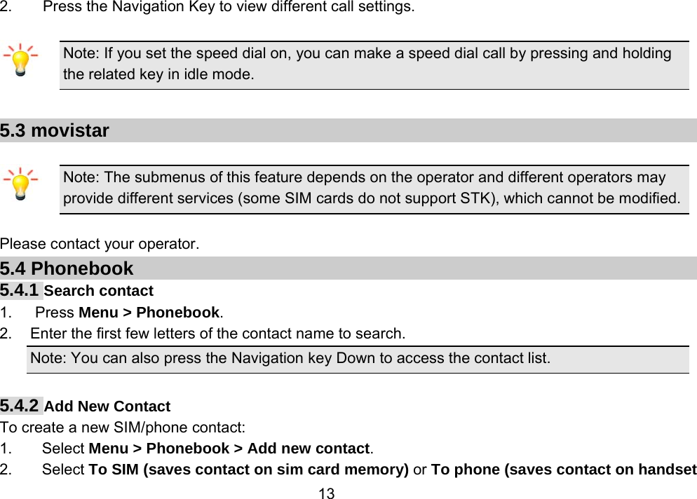                 132.        Press the Navigation Key to view different call settings.  Note: If you set the speed dial on, you can make a speed dial call by pressing and holding the related key in idle mode.  5.3 movistar  Note: The submenus of this feature depends on the operator and different operators may provide different services (some SIM cards do not support STK), which cannot be modified.  Please contact your operator. 5.4 Phonebook 5.4.1 Search contact 1.   Press Menu &gt; Phonebook. 2.  Enter the first few letters of the contact name to search. Note: You can also press the Navigation key Down to access the contact list.  5.4.2 Add New Contact To create a new SIM/phone contact: 1. Select Menu &gt; Phonebook &gt; Add new contact. 2. Select To SIM (saves contact on sim card memory) or To phone (saves contact on handset 