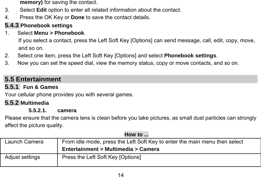                 14memory) for saving the contact. 3. Select Edit option to enter all related information about the contact. 4.  Press the OK Key or Done to save the contact details. 5.4.3 Phonebook settings 1.   Select Menu &gt; Phonebook. If you select a contact, press the Left Soft Key [Options] can send message, call, edit, copy, move, and so on. 2.      Select one item, press the Left Soft Key [Options] and select Phonebook settings. 3.      Now you can set the speed dial, view the memory status, copy or move contacts, and so on.  5.5 Entertainment 5.5.1  Fun &amp; Games Your cellular phone provides you with several games. 5.5.2 Multimedia 5.5.2.1. camera Please ensure that the camera lens is clean before you take pictures, as small dust particles can strongly affect the picture quality. How to ... Launch Camera  From idle mode, press the Left Soft Key to enter the main menu then select Entertainment &gt; Multimedia &gt; Camera Adjust settings  Press the Left Soft Key [Options] 