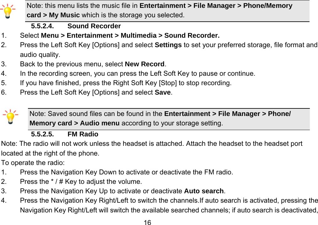                 16Note: this menu lists the music file in Entertainment &gt; File Manager &gt; Phone/Memory card &gt; My Music which is the storage you selected. 5.5.2.4. Sound Recorder 1. Select Menu &gt; Entertainment &gt; Multimedia &gt; Sound Recorder. 2.  Press the Left Soft Key [Options] and select Settings to set your preferred storage, file format and audio quality. 3.  Back to the previous menu, select New Record. 4.  In the recording screen, you can press the Left Soft Key to pause or continue. 5.  If you have finished, press the Right Soft Key [Stop] to stop recording. 6.  Press the Left Soft Key [Options] and select Save.  Note: Saved sound files can be found in the Entertainment &gt; File Manager &gt; Phone/ Memory card &gt; Audio menu according to your storage setting. 5.5.2.5. FM Radio Note: The radio will not work unless the headset is attached. Attach the headset to the headset port located at the right of the phone. To operate the radio: 1.  Press the Navigation Key Down to activate or deactivate the FM radio. 2.  Press the * / # Key to adjust the volume. 3.  Press the Navigation Key Up to activate or deactivate Auto search. 4.  Press the Navigation Key Right/Left to switch the channels.If auto search is activated, pressing the Navigation Key Right/Left will switch the available searched channels; if auto search is deactivated, 