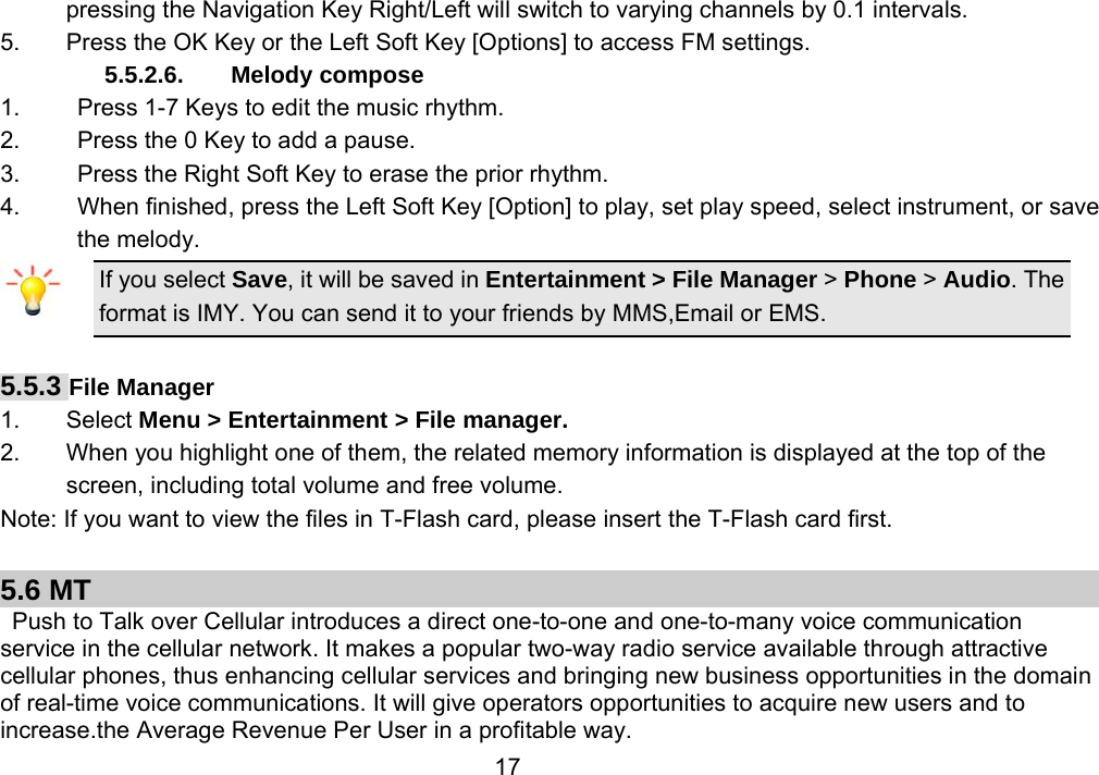                 17pressing the Navigation Key Right/Left will switch to varying channels by 0.1 intervals. 5.  Press the OK Key or the Left Soft Key [Options] to access FM settings. 5.5.2.6. Melody compose 1.  Press 1-7 Keys to edit the music rhythm. 2.  Press the 0 Key to add a pause. 3.  Press the Right Soft Key to erase the prior rhythm. 4.  When finished, press the Left Soft Key [Option] to play, set play speed, select instrument, or save the melody. If you select Save, it will be saved in Entertainment &gt; File Manager &gt; Phone &gt; Audio. The format is IMY. You can send it to your friends by MMS,Email or EMS.  5.5.3 File Manager   1. Select Menu &gt; Entertainment &gt; File manager. 2.  When you highlight one of them, the related memory information is displayed at the top of the screen, including total volume and free volume. Note: If you want to view the files in T-Flash card, please insert the T-Flash card first.  5.6 MT   Push to Talk over Cellular introduces a direct one-to-one and one-to-many voice communication service in the cellular network. It makes a popular two-way radio service available through attractive cellular phones, thus enhancing cellular services and bringing new business opportunities in the domain of real-time voice communications. It will give operators opportunities to acquire new users and to increase.the Average Revenue Per User in a profitable way. 