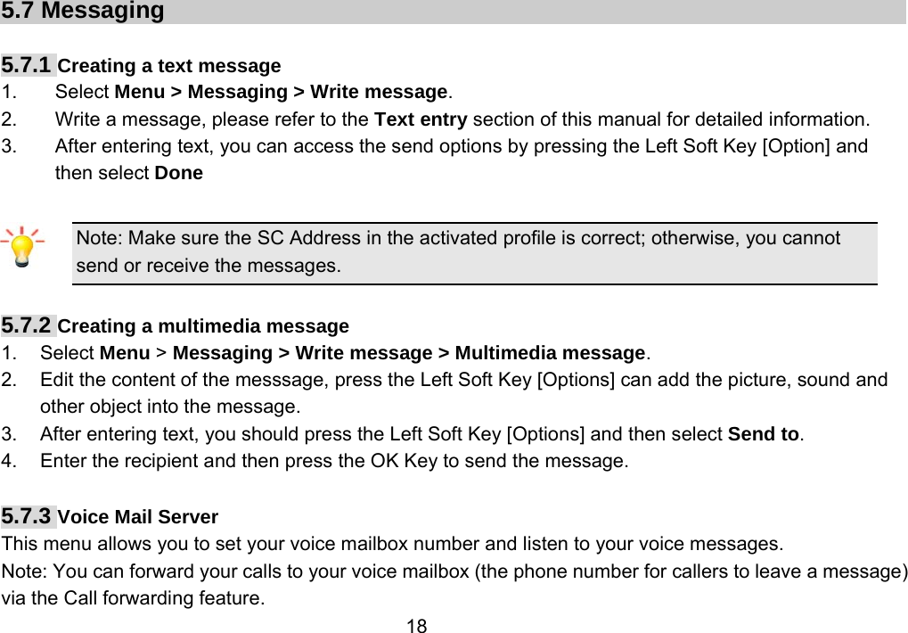                 185.7 Messaging  5.7.1 Creating a text message 1. Select Menu &gt; Messaging &gt; Write message. 2.  Write a message, please refer to the Text entry section of this manual for detailed information. 3.  After entering text, you can access the send options by pressing the Left Soft Key [Option] and then select Done  Note: Make sure the SC Address in the activated profile is correct; otherwise, you cannot send or receive the messages.  5.7.2 Creating a multimedia message 1. Select Menu &gt; Messaging &gt; Write message &gt; Multimedia message. 2.  Edit the content of the messsage, press the Left Soft Key [Options] can add the picture, sound and other object into the message. 3.  After entering text, you should press the Left Soft Key [Options] and then select Send to. 4.  Enter the recipient and then press the OK Key to send the message.  5.7.3 Voice Mail Server This menu allows you to set your voice mailbox number and listen to your voice messages. Note: You can forward your calls to your voice mailbox (the phone number for callers to leave a message) via the Call forwarding feature. 