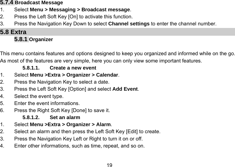                 195.7.4 Broadcast Message 1. Select Menu &gt; Messaging &gt; Broadcast message. 2.  Press the Left Soft Key [On] to activate this function. 3.  Press the Navigation Key Down to select Channel settings to enter the channel number. 5.8 Extra 5.8.1 Organizer  This menu contains features and options designed to keep you organized and informed while on the go. As most of the features are very simple, here you can only view some important features. 5.8.1.1. Create a new event 1. Select Menu &gt;Extra &gt; Organizer &gt; Calendar. 2.  Press the Navigation Key to select a date. 3.  Press the Left Soft Key [Option] and select Add Event. 4.  Select the event type. 5.  Enter the event informations. 6.  Press the Right Soft Key [Done] to save it. 5.8.1.2.  Set an alarm 1. Select Menu &gt;Extra &gt; Organizer &gt; Alarm. 2.  Select an alarm and then press the Left Soft Key [Edit] to create. 3.  Press the Navigation Key Left or Right to turn it on or off. 4.  Enter other informations, such as time, repeat, and so on. 