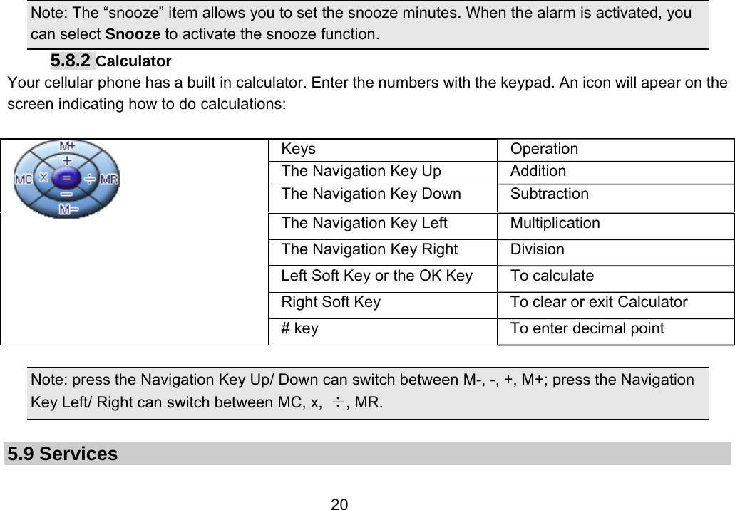                 20Note: The “snooze” item allows you to set the snooze minutes. When the alarm is activated, you can select Snooze to activate the snooze function.   5.8.2 Calculator Your cellular phone has a built in calculator. Enter the numbers with the keypad. An icon will apear on the screen indicating how to do calculations:     Note: press the Navigation Key Up/ Down can switch between M-, -, +, M+; press the Navigation Key Left/ Right can switch between MC, x,  ÷, MR.  5.9 Services   Keys Operation The Navigation Key Up  Addition The Navigation Key Down  Subtraction The Navigation Key Left  Multiplication The Navigation Key Right  Division Left Soft Key or the OK Key  To calculate Right Soft Key  To clear or exit Calculator # key  To enter decimal point 