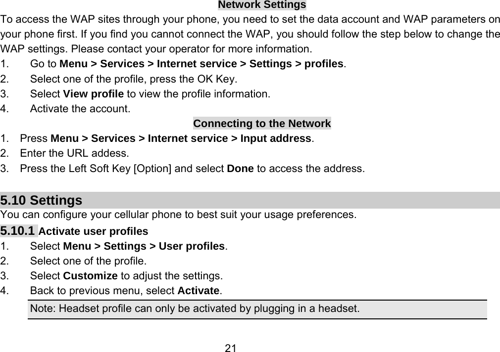                 21Network Settings To access the WAP sites through your phone, you need to set the data account and WAP parameters on your phone first. If you find you cannot connect the WAP, you should follow the step below to change the WAP settings. Please contact your operator for more information. 1. Go to Menu &gt; Services &gt; Internet service &gt; Settings &gt; profiles. 2.  Select one of the profile, press the OK Key. 3. Select View profile to view the profile information. 4. Activate the account. Connecting to the Network 1.  Press Menu &gt; Services &gt; Internet service &gt; Input address. 2.  Enter the URL addess. 3.    Press the Left Soft Key [Option] and select Done to access the address.  5.10 Settings You can configure your cellular phone to best suit your usage preferences. 5.10.1 Activate user profiles 1. Select Menu &gt; Settings &gt; User profiles. 2.  Select one of the profile. 3. Select Customize to adjust the settings. 4.  Back to previous menu, select Activate. Note: Headset profile can only be activated by plugging in a headset.  