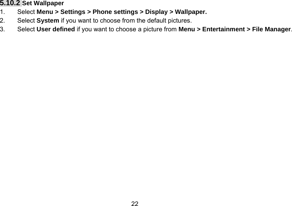                 225.10.2 Set Wallpaper 1. Select Menu &gt; Settings &gt; Phone settings &gt; Display &gt; Wallpaper. 2. Select System if you want to choose from the default pictures. 3. Select User defined if you want to choose a picture from Menu &gt; Entertainment &gt; File Manager. 