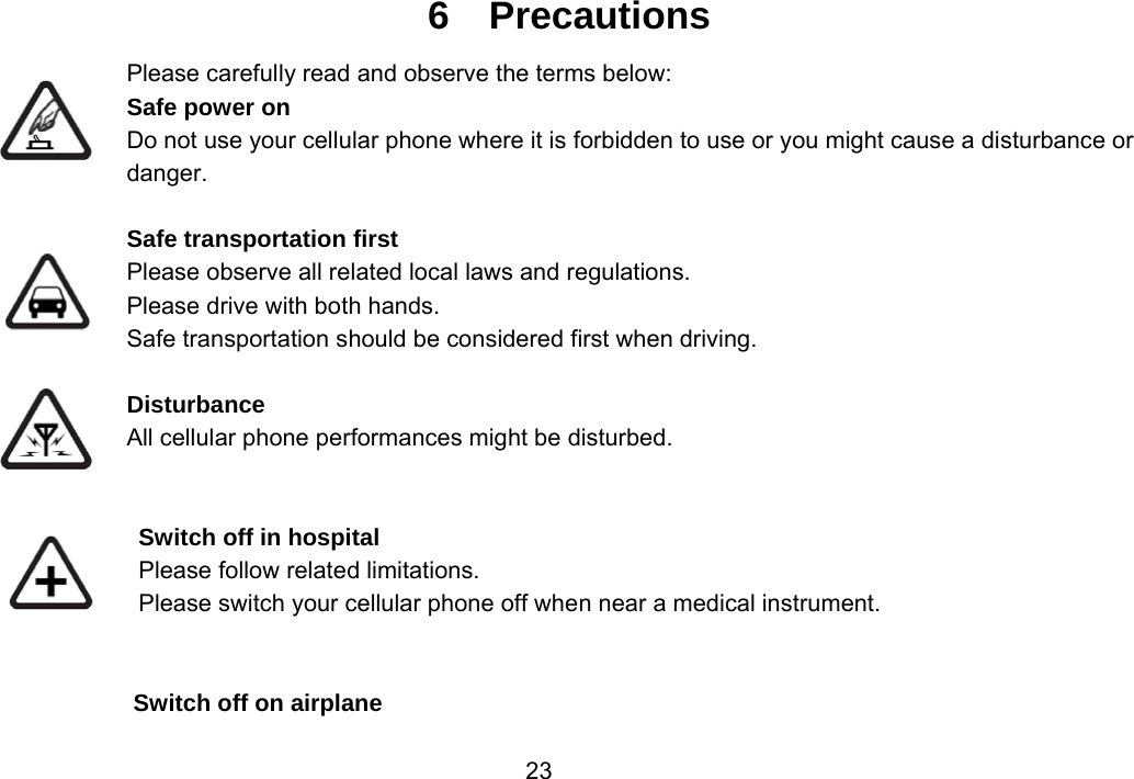                 236  Precautions Please carefully read and observe the terms below: Safe power on Do not use your cellular phone where it is forbidden to use or you might cause a disturbance or danger.  Safe transportation first Please observe all related local laws and regulations. Please drive with both hands.   Safe transportation should be considered first when driving.  Disturbance All cellular phone performances might be disturbed.    Switch off in hospital    Please follow related limitations. Please switch your cellular phone off when near a medical instrument.   Switch off on airplane 