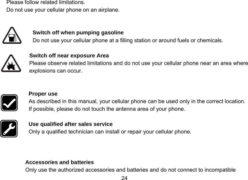                 24Please follow related limitations. Do not use your cellular phone on an airplane.   Switch off when pumping gasoline Do not use your cellular phone at a filling station or around fuels or chemicals.  Switch off near exposure Area Please observe related limitations and do not use your cellular phone near an area where explosions can occur.   Proper use As described in this manual, your cellular phone can be used only in the correct location. If possible, please do not touch the antenna area of your phone.  Use qualified after sales service Only a qualified technician can install or repair your cellular phone.    Accessories and batteries Only use the authorized accessories and batteries and do not connect to incompatible 