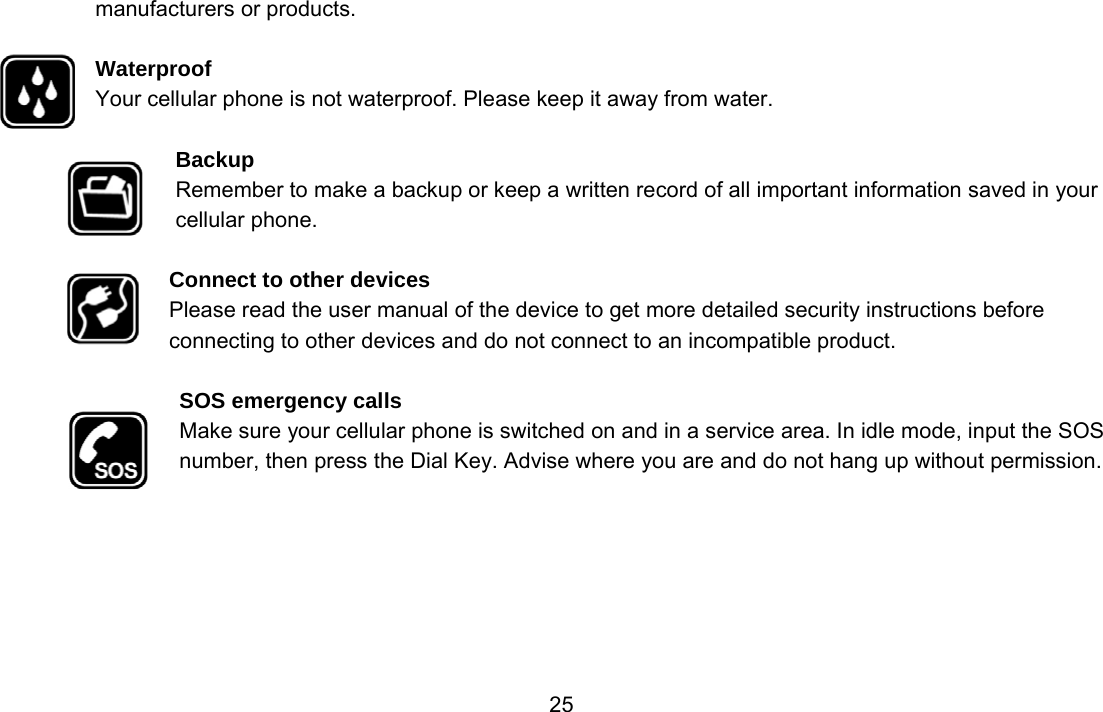                 25manufacturers or products.  Waterproof Your cellular phone is not waterproof. Please keep it away from water.  Backup Remember to make a backup or keep a written record of all important information saved in your cellular phone.  Connect to other devices Please read the user manual of the device to get more detailed security instructions before connecting to other devices and do not connect to an incompatible product.  SOS emergency calls Make sure your cellular phone is switched on and in a service area. In idle mode, input the SOS number, then press the Dial Key. Advise where you are and do not hang up without permission. 