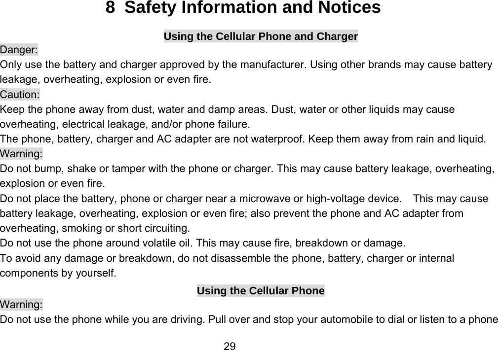                 298  Safety Information and Notices Using the Cellular Phone and Charger Danger: Only use the battery and charger approved by the manufacturer. Using other brands may cause battery leakage, overheating, explosion or even fire. Caution: Keep the phone away from dust, water and damp areas. Dust, water or other liquids may cause overheating, electrical leakage, and/or phone failure.   The phone, battery, charger and AC adapter are not waterproof. Keep them away from rain and liquid. Warning: Do not bump, shake or tamper with the phone or charger. This may cause battery leakage, overheating, explosion or even fire. Do not place the battery, phone or charger near a microwave or high-voltage device.    This may cause battery leakage, overheating, explosion or even fire; also prevent the phone and AC adapter from overheating, smoking or short circuiting. Do not use the phone around volatile oil. This may cause fire, breakdown or damage. To avoid any damage or breakdown, do not disassemble the phone, battery, charger or internal components by yourself. Using the Cellular Phone Warning: Do not use the phone while you are driving. Pull over and stop your automobile to dial or listen to a phone 