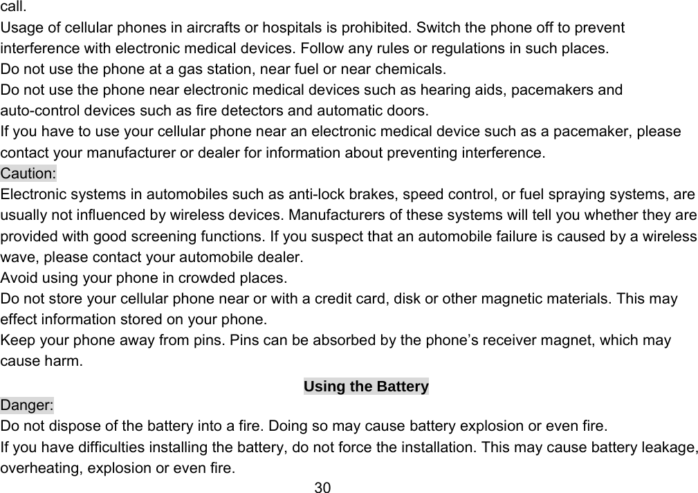                 30call. Usage of cellular phones in aircrafts or hospitals is prohibited. Switch the phone off to prevent interference with electronic medical devices. Follow any rules or regulations in such places. Do not use the phone at a gas station, near fuel or near chemicals. Do not use the phone near electronic medical devices such as hearing aids, pacemakers and auto-control devices such as fire detectors and automatic doors.   If you have to use your cellular phone near an electronic medical device such as a pacemaker, please contact your manufacturer or dealer for information about preventing interference. Caution: Electronic systems in automobiles such as anti-lock brakes, speed control, or fuel spraying systems, are usually not influenced by wireless devices. Manufacturers of these systems will tell you whether they are provided with good screening functions. If you suspect that an automobile failure is caused by a wireless wave, please contact your automobile dealer. Avoid using your phone in crowded places. Do not store your cellular phone near or with a credit card, disk or other magnetic materials. This may effect information stored on your phone. Keep your phone away from pins. Pins can be absorbed by the phone’s receiver magnet, which may cause harm. Using the Battery Danger: Do not dispose of the battery into a fire. Doing so may cause battery explosion or even fire. If you have difficulties installing the battery, do not force the installation. This may cause battery leakage, overheating, explosion or even fire. 