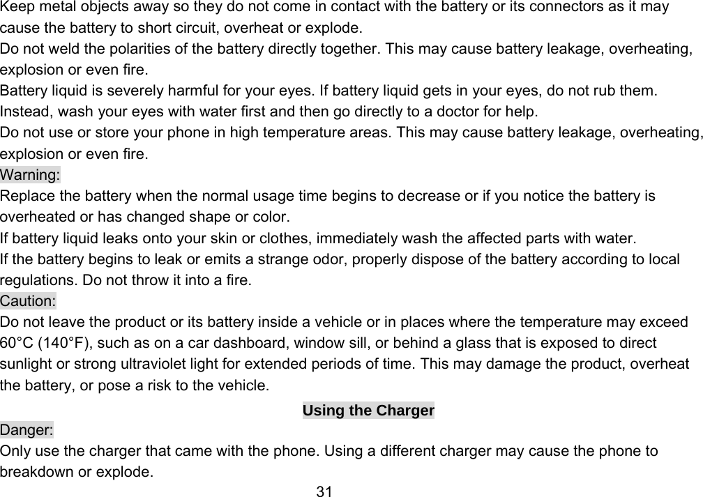                 31Keep metal objects away so they do not come in contact with the battery or its connectors as it may cause the battery to short circuit, overheat or explode.   Do not weld the polarities of the battery directly together. This may cause battery leakage, overheating, explosion or even fire. Battery liquid is severely harmful for your eyes. If battery liquid gets in your eyes, do not rub them.   Instead, wash your eyes with water first and then go directly to a doctor for help. Do not use or store your phone in high temperature areas. This may cause battery leakage, overheating, explosion or even fire. Warning: Replace the battery when the normal usage time begins to decrease or if you notice the battery is overheated or has changed shape or color.   If battery liquid leaks onto your skin or clothes, immediately wash the affected parts with water.   If the battery begins to leak or emits a strange odor, properly dispose of the battery according to local regulations. Do not throw it into a fire.   Caution: Do not leave the product or its battery inside a vehicle or in places where the temperature may exceed 60°C (140°F), such as on a car dashboard, window sill, or behind a glass that is exposed to direct sunlight or strong ultraviolet light for extended periods of time. This may damage the product, overheat the battery, or pose a risk to the vehicle.   Using the Charger Danger: Only use the charger that came with the phone. Using a different charger may cause the phone to breakdown or explode.   