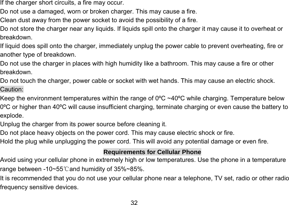                 32If the charger short circuits, a fire may occur.   Do not use a damaged, worn or broken charger. This may cause a fire.   Clean dust away from the power socket to avoid the possibility of a fire. Do not store the charger near any liquids. If liquids spill onto the charger it may cause it to overheat or breakdown. If liquid does spill onto the charger, immediately unplug the power cable to prevent overheating, fire or another type of breakdown. Do not use the charger in places with high humidity like a bathroom. This may cause a fire or other breakdown. Do not touch the charger, power cable or socket with wet hands. This may cause an electric shock. Caution: Keep the environment temperatures within the range of 0ºC ~40ºC while charging. Temperature below 0ºC or higher than 40ºC will cause insufficient charging, terminate charging or even cause the battery to explode. Unplug the charger from its power source before cleaning it.   Do not place heavy objects on the power cord. This may cause electric shock or fire. Hold the plug while unplugging the power cord. This will avoid any potential damage or even fire. Requirements for Cellular Phone Avoid using your cellular phone in extremely high or low temperatures. Use the phone in a temperature range between -10~55℃and humidity of 35%~85%. It is recommended that you do not use your cellular phone near a telephone, TV set, radio or other radio frequency sensitive devices. 