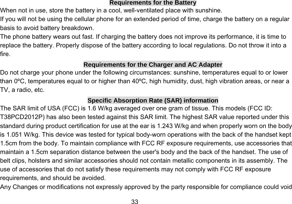                 33Requirements for the Battery When not in use, store the battery in a cool, well-ventilated place with sunshine. If you will not be using the cellular phone for an extended period of time, charge the battery on a regular basis to avoid battery breakdown. The phone battery wears out fast. If charging the battery does not improve its performance, it is time to replace the battery. Properly dispose of the battery according to local regulations. Do not throw it into a fire. Requirements for the Charger and AC Adapter Do not charge your phone under the following circumstances: sunshine, temperatures equal to or lower than 0ºC, temperatures equal to or higher than 40ºC, high humidity, dust, high vibration areas, or near a TV, a radio, etc. Specific Absorption Rate (SAR) information The SAR limit of USA (FCC) is 1.6 W/kg averaged over one gram of tissue. This models (FCC ID: T38PCD2012P) has also been tested against this SAR limit. The highest SAR value reported under this standard during product certification for use at the ear is 1.243 W/kg and when properly worn on the body is 1.051 W/kg. This device was tested for typical body-worn operations with the back of the handset kept 1.5cm from the body. To maintain compliance with FCC RF exposure requirements, use accessories that maintain a 1.5cm separation distance between the user&apos;s body and the back of the handset. The use of belt clips, holsters and similar accessories should not contain metallic components in its assembly. The use of accessories that do not satisfy these requirements may not comply with FCC RF exposure requirements, and should be avoided. Any Changes or modifications not expressly approved by the party responsible for compliance could void 