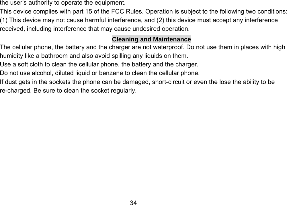                 34the user&apos;s authority to operate the equipment. This device complies with part 15 of the FCC Rules. Operation is subject to the following two conditions: (1) This device may not cause harmful interference, and (2) this device must accept any interference received, including interference that may cause undesired operation. Cleaning and Maintenance The cellular phone, the battery and the charger are not waterproof. Do not use them in places with high humidity like a bathroom and also avoid spilling any liquids on them. Use a soft cloth to clean the cellular phone, the battery and the charger. Do not use alcohol, diluted liquid or benzene to clean the cellular phone. If dust gets in the sockets the phone can be damaged, short-circuit or even the lose the ability to be re-charged. Be sure to clean the socket regularly. 