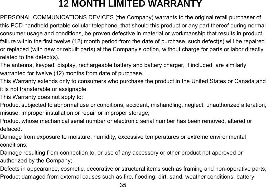                 3512 MONTH LIMITED WARRANTY PERSONAL COMMUNICATIONS DEVICES (the Company) warrants to the original retail purchaser of this PCD handheld portable cellular telephone, that should this product or any part thereof during normal consumer usage and conditions, be proven defective in material or workmanship that results in product failure within the first twelve (12) month period from the date of purchase, such defect(s) will be repaired or replaced (with new or rebuilt parts) at the Company’s option, without charge for parts or labor directly related to the defect(s). The antenna, keypad, display, rechargeable battery and battery charger, if included, are similarly warranted for twelve (12) months from date of purchase.     This Warranty extends only to consumers who purchase the product in the United States or Canada and it is not transferable or assignable. This Warranty does not apply to: Product subjected to abnormal use or conditions, accident, mishandling, neglect, unauthorized alteration, misuse, improper installation or repair or improper storage; Product whose mechanical serial number or electronic serial number has been removed, altered or defaced. Damage from exposure to moisture, humidity, excessive temperatures or extreme environmental conditions; Damage resulting from connection to, or use of any accessory or other product not approved or authorized by the Company; Defects in appearance, cosmetic, decorative or structural items such as framing and non-operative parts; Product damaged from external causes such as fire, flooding, dirt, sand, weather conditions, battery 