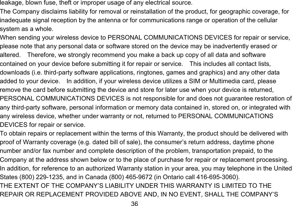                 36leakage, blown fuse, theft or improper usage of any electrical source. The Company disclaims liability for removal or reinstallation of the product, for geographic coverage, for inadequate signal reception by the antenna or for communications range or operation of the cellular system as a whole.   When sending your wireless device to PERSONAL COMMUNICATIONS DEVICES for repair or service, please note that any personal data or software stored on the device may be inadvertently erased or altered.    Therefore, we strongly recommend you make a back up copy of all data and software contained on your device before submitting it for repair or service.    This includes all contact lists, downloads (i.e. third-party software applications, ringtones, games and graphics) and any other data added to your device.    In addition, if your wireless device utilizes a SIM or Multimedia card, please remove the card before submitting the device and store for later use when your device is returned, PERSONAL COMMUNICATIONS DEVICES is not responsible for and does not guarantee restoration of any third-party software, personal information or memory data contained in, stored on, or integrated with any wireless device, whether under warranty or not, returned to PERSONAL COMMUNICATIONS DEVICES for repair or service.     To obtain repairs or replacement within the terms of this Warranty, the product should be delivered with proof of Warranty coverage (e.g. dated bill of sale), the consumer’s return address, daytime phone number and/or fax number and complete description of the problem, transportation prepaid, to the Company at the address shown below or to the place of purchase for repair or replacement processing.   In addition, for reference to an authorized Warranty station in your area, you may telephone in the United States (800) 229-1235, and in Canada (800) 465-9672 (in Ontario call 416-695-3060). THE EXTENT OF THE COMPANY’S LIABILITY UNDER THIS WARRANTY IS LIMITED TO THE REPAIR OR REPLACEMENT PROVIDED ABOVE AND, IN NO EVENT, SHALL THE COMPANY’S 