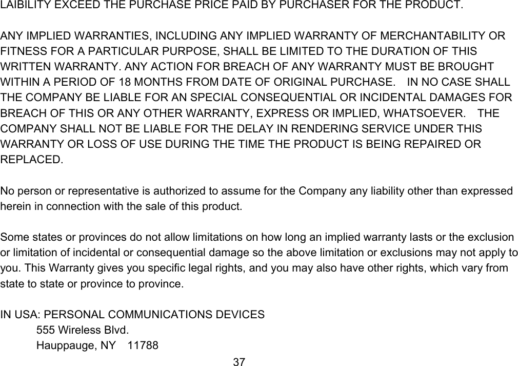                 37LAIBILITY EXCEED THE PURCHASE PRICE PAID BY PURCHASER FOR THE PRODUCT.  ANY IMPLIED WARRANTIES, INCLUDING ANY IMPLIED WARRANTY OF MERCHANTABILITY OR FITNESS FOR A PARTICULAR PURPOSE, SHALL BE LIMITED TO THE DURATION OF THIS WRITTEN WARRANTY. ANY ACTION FOR BREACH OF ANY WARRANTY MUST BE BROUGHT WITHIN A PERIOD OF 18 MONTHS FROM DATE OF ORIGINAL PURCHASE.    IN NO CASE SHALL THE COMPANY BE LIABLE FOR AN SPECIAL CONSEQUENTIAL OR INCIDENTAL DAMAGES FOR BREACH OF THIS OR ANY OTHER WARRANTY, EXPRESS OR IMPLIED, WHATSOEVER.    THE COMPANY SHALL NOT BE LIABLE FOR THE DELAY IN RENDERING SERVICE UNDER THIS WARRANTY OR LOSS OF USE DURING THE TIME THE PRODUCT IS BEING REPAIRED OR REPLACED.  No person or representative is authorized to assume for the Company any liability other than expressed herein in connection with the sale of this product.  Some states or provinces do not allow limitations on how long an implied warranty lasts or the exclusion or limitation of incidental or consequential damage so the above limitation or exclusions may not apply to you. This Warranty gives you specific legal rights, and you may also have other rights, which vary from state to state or province to province.  IN USA: PERSONAL COMMUNICATIONS DEVICES  555 Wireless Blvd.   Hauppauge, NY  11788 