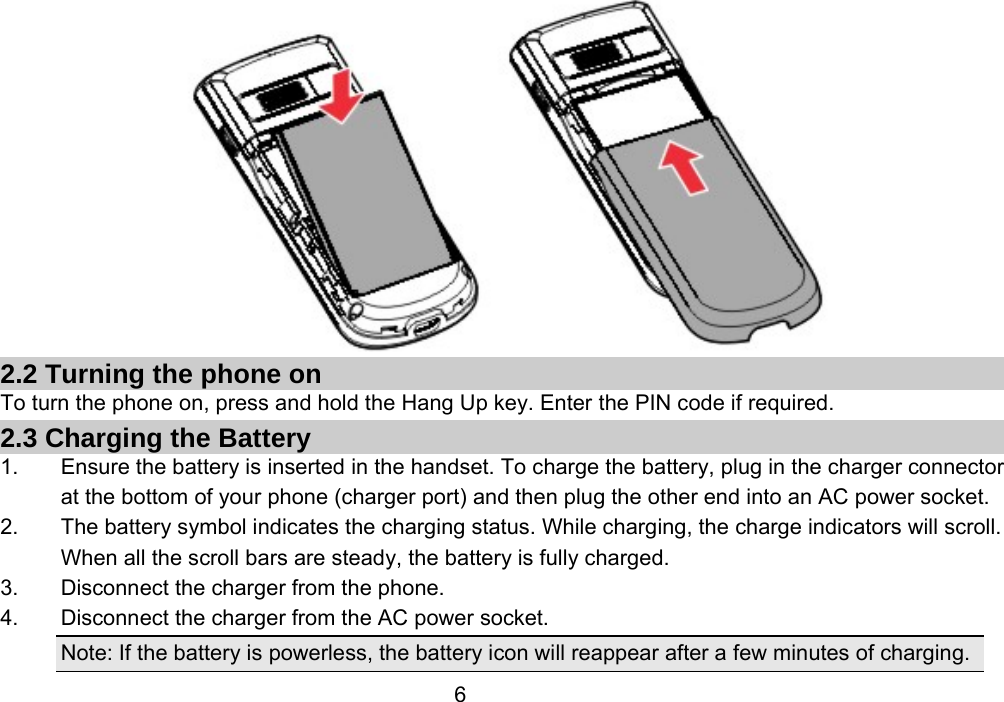                 6 2.2 Turning the phone on To turn the phone on, press and hold the Hang Up key. Enter the PIN code if required. 2.3 Charging the Battery 1.  Ensure the battery is inserted in the handset. To charge the battery, plug in the charger connector at the bottom of your phone (charger port) and then plug the other end into an AC power socket. 2.  The battery symbol indicates the charging status. While charging, the charge indicators will scroll. When all the scroll bars are steady, the battery is fully charged.   3.  Disconnect the charger from the phone. 4.  Disconnect the charger from the AC power socket. Note: If the battery is powerless, the battery icon will reappear after a few minutes of charging. 