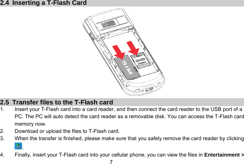                 7 2.4  Inserting a T-Flash Card  2.5  Transfer files to the T-Flash card 1.  Insert your T-Flash card into a card reader, and then connect the card reader to the USB port of a PC. The PC will auto detect the card reader as a removable disk. You can access the T-Flash card memory now. 2.  Download or upload the files to T-Flash card. 3.  When the transfer is finished, please make sure that you safely remove the card reader by clicking . 4.  Finally, insert your T-Flash card into your cellular phone, you can view the files in Entertainment &gt; 