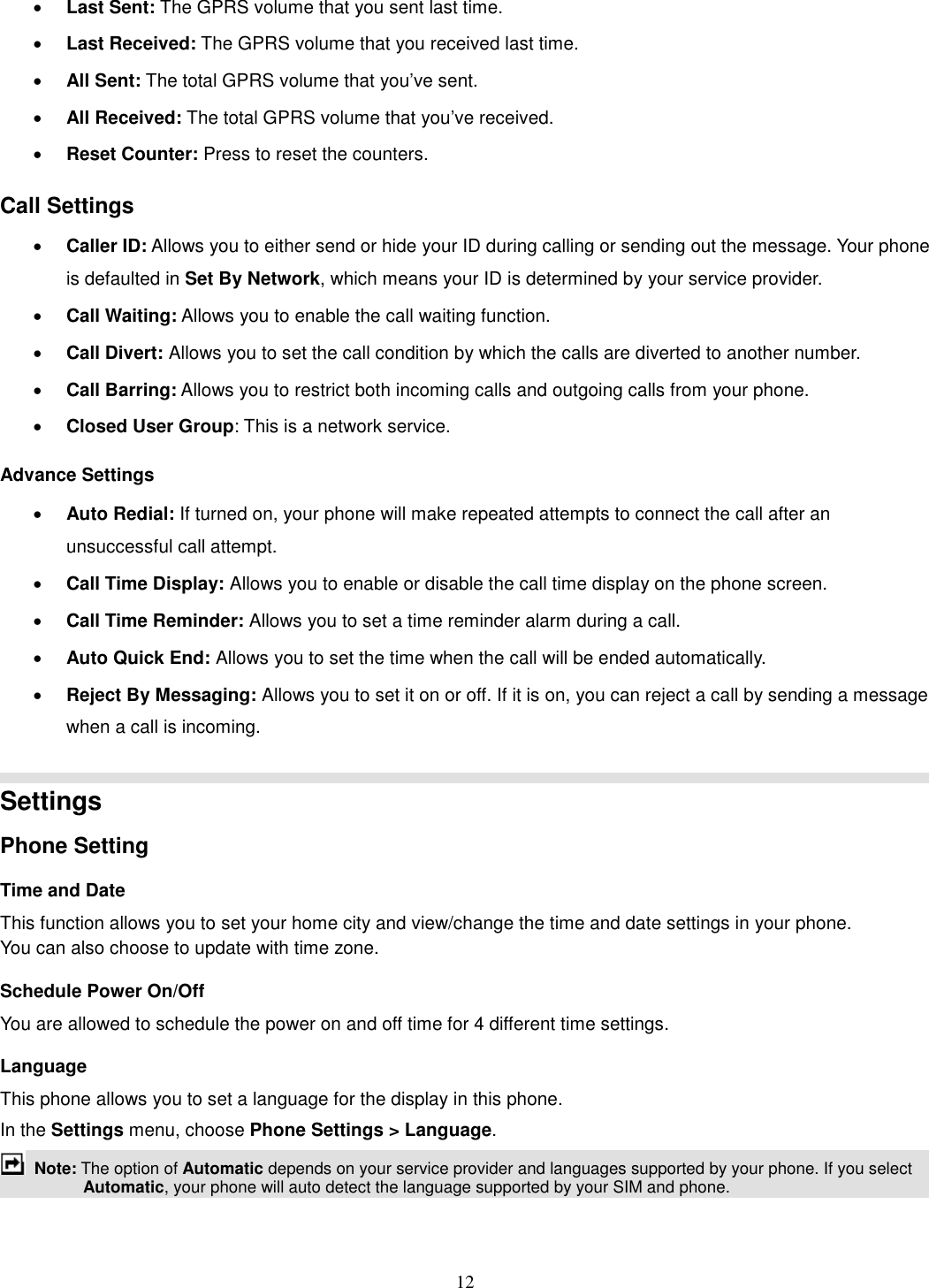 12 · Last Sent: The GPRS volume that you sent last time. · Last Received: The GPRS volume that you received last time. · All Sent: The total GPRS volume that you’ve sent. · All Received: The total GPRS volume that you’ve received. · Reset Counter: Press to reset the counters. Call Settings · Caller ID: Allows you to either send or hide your ID during calling or sending out the message. Your phone is defaulted in Set By Network, which means your ID is determined by your service provider. · Call Waiting: Allows you to enable the call waiting function. · Call Divert: Allows you to set the call condition by which the calls are diverted to another number. · Call Barring: Allows you to restrict both incoming calls and outgoing calls from your phone. · Closed User Group: This is a network service. Advance Settings · Auto Redial: If turned on, your phone will make repeated attempts to connect the call after an unsuccessful call attempt.   · Call Time Display: Allows you to enable or disable the call time display on the phone screen. · Call Time Reminder: Allows you to set a time reminder alarm during a call. · Auto Quick End: Allows you to set the time when the call will be ended automatically. · Reject By Messaging: Allows you to set it on or off. If it is on, you can reject a call by sending a message when a call is incoming.   Settings   Phone Setting Time and Date   This function allows you to set your home city and view/change the time and date settings in your phone. You can also choose to update with time zone. Schedule Power On/Off You are allowed to schedule the power on and off time for 4 different time settings. Language This phone allows you to set a language for the display in this phone.   In the Settings menu, choose Phone Settings &gt; Language.  Note: The option of Automatic depends on your service provider and languages supported by your phone. If you select Automatic, your phone will auto detect the language supported by your SIM and phone. 
