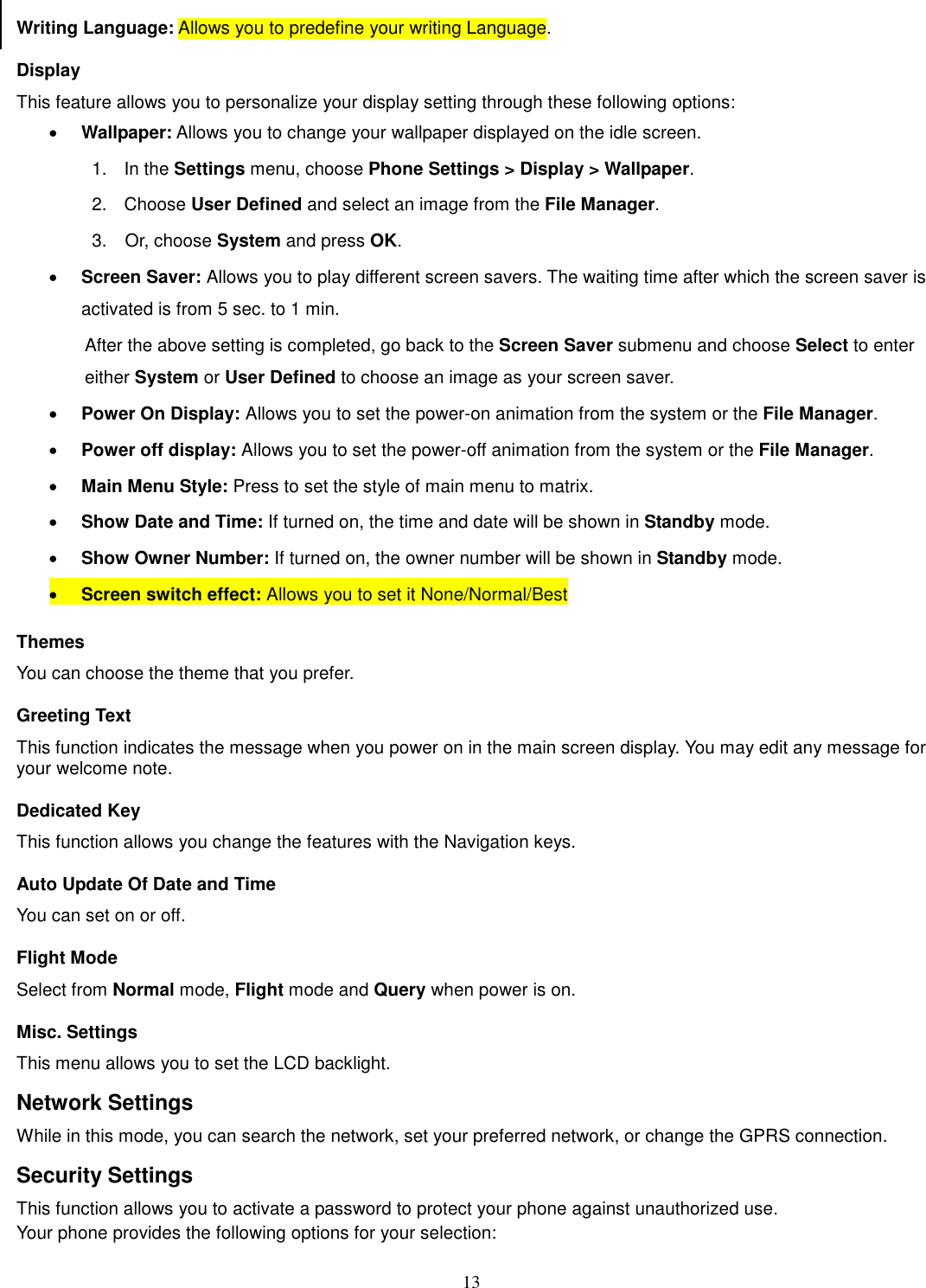 13 Writing Language: Allows you to predefine your writing Language. Display This feature allows you to personalize your display setting through these following options: · Wallpaper: Allows you to change your wallpaper displayed on the idle screen. 1.    In the Settings menu, choose Phone Settings &gt; Display &gt; Wallpaper. 2.  Choose User Defined and select an image from the File Manager. 3.    Or, choose System and press OK.   · Screen Saver: Allows you to play different screen savers. The waiting time after which the screen saver is activated is from 5 sec. to 1 min.   After the above setting is completed, go back to the Screen Saver submenu and choose Select to enter either System or User Defined to choose an image as your screen saver. · Power On Display: Allows you to set the power-on animation from the system or the File Manager. · Power off display: Allows you to set the power-off animation from the system or the File Manager. · Main Menu Style: Press to set the style of main menu to matrix. · Show Date and Time: If turned on, the time and date will be shown in Standby mode. · Show Owner Number: If turned on, the owner number will be shown in Standby mode. · Screen switch effect: Allows you to set it None/Normal/Best Themes You can choose the theme that you prefer.   Greeting Text This function indicates the message when you power on in the main screen display. You may edit any message for your welcome note. Dedicated Key This function allows you change the features with the Navigation keys. Auto Update Of Date and Time You can set on or off.   Flight Mode Select from Normal mode, Flight mode and Query when power is on. Misc. Settings This menu allows you to set the LCD backlight. Network Settings While in this mode, you can search the network, set your preferred network, or change the GPRS connection. Security Settings This function allows you to activate a password to protect your phone against unauthorized use. Your phone provides the following options for your selection: 
