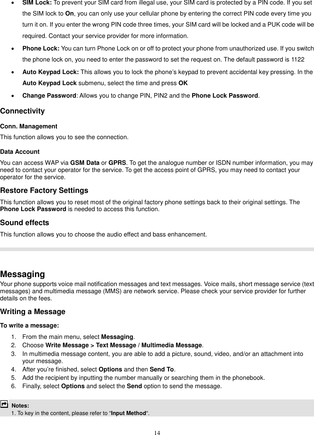 14 · SIM Lock: To prevent your SIM card from illegal use, your SIM card is protected by a PIN code. If you set the SIM lock to On, you can only use your cellular phone by entering the correct PIN code every time you turn it on. If you enter the wrong PIN code three times, your SIM card will be locked and a PUK code will be required. Contact your service provider for more information.   · Phone Lock: You can turn Phone Lock on or off to protect your phone from unauthorized use. If you switch the phone lock on, you need to enter the password to set the request on. The default password is 1122 · Auto Keypad Lock: This allows you to lock the phone’s keypad to prevent accidental key pressing. In the Auto Keypad Lock submenu, select the time and press OK  · Change Password: Allows you to change PIN, PIN2 and the Phone Lock Password. Connectivity Conn. Management This function allows you to see the connection. Data Account You can access WAP via GSM Data or GPRS. To get the analogue number or ISDN number information, you may need to contact your operator for the service. To get the access point of GPRS, you may need to contact your operator for the service. Restore Factory Settings This function allows you to reset most of the original factory phone settings back to their original settings. The Phone Lock Password is needed to access this function. Sound effects This function allows you to choose the audio effect and bass enhancement.     Messaging Your phone supports voice mail notification messages and text messages. Voice mails, short message service (text messages) and multimedia message (MMS) are network service. Please check your service provider for further details on the fees. Writing a Message To write a message: 1.  From the main menu, select Messaging. 2.  Choose Write Message &gt; Text Message / Multimedia Message.   3.  In multimedia message content, you are able to add a picture, sound, video, and/or an attachment into your message.   4.  After you’re finished, select Options and then Send To. 5.  Add the recipient by inputting the number manually or searching them in the phonebook. 6.  Finally, select Options and select the Send option to send the message.   Notes:     1. To key in the content, please refer to “Input Method“.     