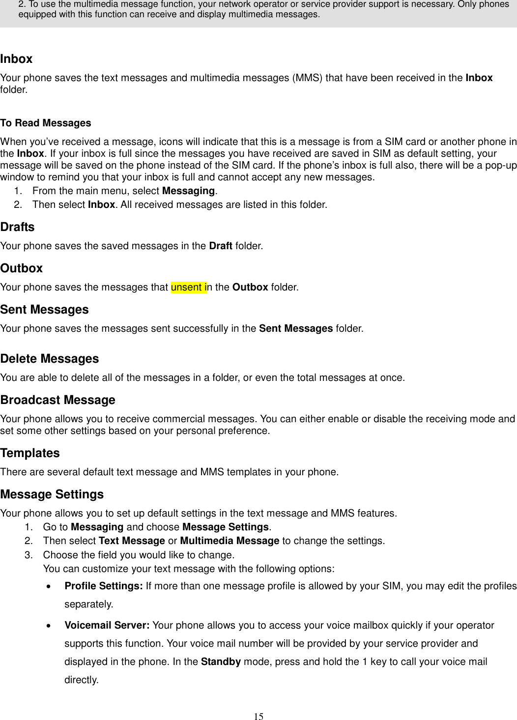 15   2. To use the multimedia message function, your network operator or service provider support is necessary. Only phones equipped with this function can receive and display multimedia messages.   Inbox Your phone saves the text messages and multimedia messages (MMS) that have been received in the Inbox folder.      To Read Messages When you’ve received a message, icons will indicate that this is a message is from a SIM card or another phone in the Inbox. If your inbox is full since the messages you have received are saved in SIM as default setting, your message will be saved on the phone instead of the SIM card. If the phone’s inbox is full also, there will be a pop-up window to remind you that your inbox is full and cannot accept any new messages.     1.  From the main menu, select Messaging.   2.  Then select Inbox. All received messages are listed in this folder.   Drafts Your phone saves the saved messages in the Draft folder.       Outbox   Your phone saves the messages that unsent in the Outbox folder.   Sent Messages   Your phone saves the messages sent successfully in the Sent Messages folder.    Delete Messages You are able to delete all of the messages in a folder, or even the total messages at once. Broadcast Message Your phone allows you to receive commercial messages. You can either enable or disable the receiving mode and set some other settings based on your personal preference.   Templates There are several default text message and MMS templates in your phone.   Message Settings Your phone allows you to set up default settings in the text message and MMS features. 1.  Go to Messaging and choose Message Settings. 2.  Then select Text Message or Multimedia Message to change the settings. 3.  Choose the field you would like to change. You can customize your text message with the following options: · Profile Settings: If more than one message profile is allowed by your SIM, you may edit the profiles separately. · Voicemail Server: Your phone allows you to access your voice mailbox quickly if your operator supports this function. Your voice mail number will be provided by your service provider and displayed in the phone. In the Standby mode, press and hold the 1 key to call your voice mail directly. 
