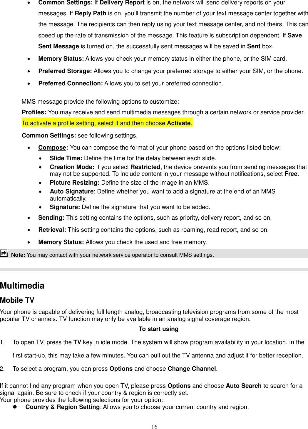 16 · Common Settings: If Delivery Report is on, the network will send delivery reports on your messages. If Reply Path is on, you’ll transmit the number of your text message center together with the message. The recipients can then reply using your text message center, and not theirs. This can speed up the rate of transmission of the message. This feature is subscription dependent. If Save Sent Message is turned on, the successfully sent messages will be saved in Sent box. · Memory Status: Allows you check your memory status in either the phone, or the SIM card. · Preferred Storage: Allows you to change your preferred storage to either your SIM, or the phone. · Preferred Connection: Allows you to set your preferred connection.  MMS message provide the following options to customize: Profiles: You may receive and send multimedia messages through a certain network or service provider. To activate a profile setting, select it and then choose Activate. Common Settings: see following settings. · Compose: You can compose the format of your phone based on the options listed below: · Slide Time: Define the time for the delay between each slide. · Creation Mode: If you select Restricted, the device prevents you from sending messages that may not be supported. To include content in your message without notifications, select Free. · Picture Resizing: Define the size of the image in an MMS. · Auto Signature: Define whether you want to add a signature at the end of an MMS automatically. · Signature: Define the signature that you want to be added. · Sending: This setting contains the options, such as priority, delivery report, and so on.   · Retrieval: This setting contains the options, such as roaming, read report, and so on. · Memory Status: Allows you check the used and free memory.  Note: You may contact with your network service operator to consult MMS settings.      Multimedia   Mobile TV Your phone is capable of delivering full length analog, broadcasting television programs from some of the most popular TV channels. TV function may only be available in an analog signal coverage region. To start using 1.  To open TV, press the TV key in idle mode. The system will show program availability in your location. In the first start-up, this may take a few minutes. You can pull out the TV antenna and adjust it for better reception. 2.  To select a program, you can press Options and choose Change Channel.  If it cannot find any program when you open TV, please press Options and choose Auto Search to search for a signal again. Be sure to check if your country &amp; region is correctly set. Your phone provides the following selections for your option: l Country &amp; Region Setting: Allows you to choose your current country and region. 