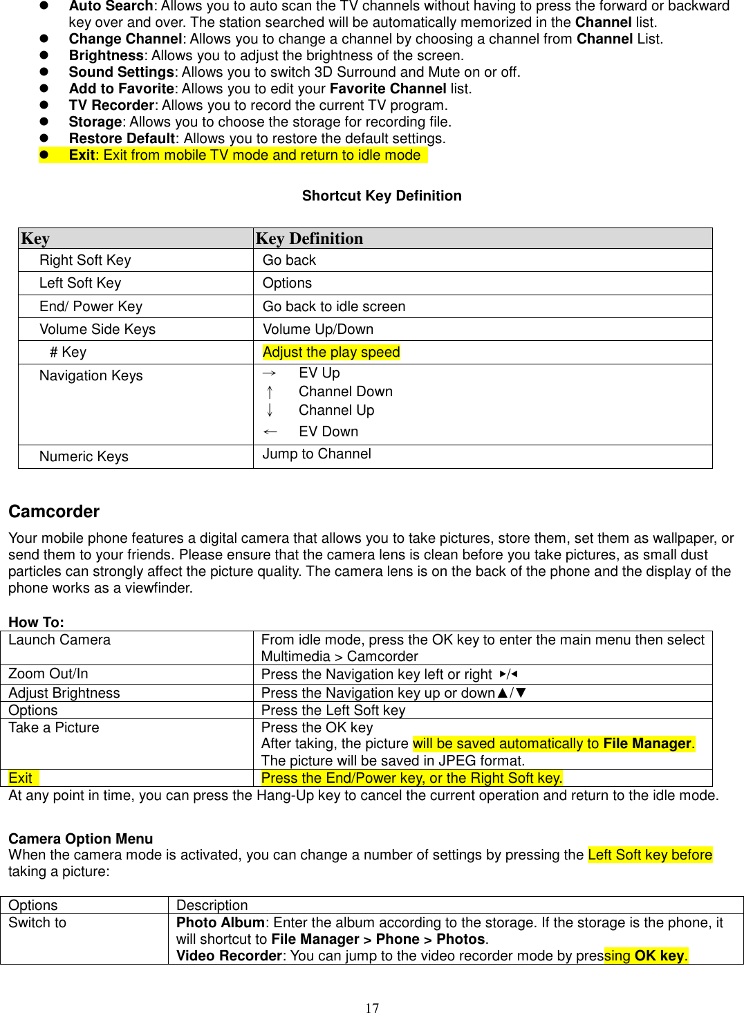 17 l Auto Search: Allows you to auto scan the TV channels without having to press the forward or backward key over and over. The station searched will be automatically memorized in the Channel list. l Change Channel: Allows you to change a channel by choosing a channel from Channel List. l Brightness: Allows you to adjust the brightness of the screen. l Sound Settings: Allows you to switch 3D Surround and Mute on or off. l Add to Favorite: Allows you to edit your Favorite Channel list. l TV Recorder: Allows you to record the current TV program. l Storage: Allows you to choose the storage for recording file. l Restore Default: Allows you to restore the default settings. l Exit: Exit from mobile TV mode and return to idle mode    Shortcut Key Definition  Key  Key Definition Right Soft Key  Go back Left Soft Key  Options End/ Power Key  Go back to idle screen Volume Side Keys  Volume Up/Down # Key  Adjust the play speed   Navigation Keys  →      EV Up ↑      Channel Down ↓      Channel Up ←      EV Down Numeric Keys  Jump to Channel  Camcorder Your mobile phone features a digital camera that allows you to take pictures, store them, set them as wallpaper, or send them to your friends. Please ensure that the camera lens is clean before you take pictures, as small dust particles can strongly affect the picture quality. The camera lens is on the back of the phone and the display of the phone works as a viewfinder.  How To: Launch Camera    From idle mode, press the OK key to enter the main menu then select Multimedia &gt; Camcorder Zoom Out/In  Press the Navigation key left or right  ▶/◀ Adjust Brightness  Press the Navigation key up or down▲/▼ Options    Press the Left Soft key Take a Picture  Press the OK key After taking, the picture will be saved automatically to File Manager. The picture will be saved in JPEG format. Exit    Press the End/Power key, or the Right Soft key. At any point in time, you can press the Hang-Up key to cancel the current operation and return to the idle mode.   Camera Option Menu When the camera mode is activated, you can change a number of settings by pressing the Left Soft key before taking a picture:  Options  Description Switch to Photo Album: Enter the album according to the storage. If the storage is the phone, it will shortcut to File Manager &gt; Phone &gt; Photos. Video Recorder: You can jump to the video recorder mode by pressing OK key. 